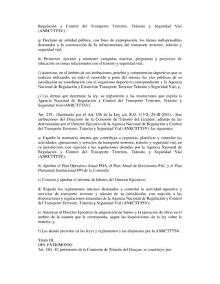 Regulación y Control del Transporte Terrestre, Tránsito y Seguridad Vial
(ANRCTTTSV);
g) Declarar de utilidad pública, con fines de expropiación, los bienes indispensables
destinados a la construcción de la infraestructura del transporte terrestre, tránsito y
seguridad vial;
h) Promover, ejecutar y mantener campañas masivas, programas y proyectos de
educación en temas relacionados con el tránsito y seguridad vial;
i) Autorizar, en el ámbito de sus atribuciones, pruebas y competencias deportivas que se
realicen utilizando, en todo el recorrido o parte del mismo, las vías públicas de su
jurisdicción en coordinación con el organismo deportivo correspondiente y la Agencia
Nacional de Regulación y Control de Transporte Terrestre Tránsito y Seguridad Vial; y,
j) Las demás que determine la ley, su reglamento y las resoluciones que expida la
Agencia Nacional de Regulación y Control del Transporte Terrestre, Tránsito y
Seguridad Vial (ANRCTTTSV).
Art. 239.- (Sustituido por el Art. 106 de la Ley s/n, R.O. 415-S, 29-III-2011).- Son
atribuciones del Directorio de la Comisión de Tránsito del Ecuador, además de las
determinadas por el Director Ejecutivo de la Agencia Nacional de Regulación y Control
del Transporte Terrestre, Tránsito y Seguridad Vial (ANRCTTTSV), las siguientes:
a) Expedir la normativa interna que contribuya a organizar, planificar y controlar las
actividades, operaciones y servicios de transporte terrestre, tránsito y seguridad vial, en
su jurisdicción, con sujeción a las regulaciones dictadas por la Agencia Nacional de
Regulación y Control del Transporte Terrestre, Tránsito y Seguridad Vial
(ANRCTTTSV);
b) Aprobar el Plan Operativo Anual POA, el Plan Anual de Inversiones PAI, y el Plan
Plurianual Institucional PPI de la Comisión;
c) Conocer y aprobar el informe de labores del Director Ejecutivo;
d) Expedir los reglamentos internos destinados a controlar la actividad operativa y
servicios de transporte terrestre y tránsito de su jurisdicción, con sujeción a las
disposiciones y regulaciones emanadas de la Agencia Nacional de Regulación y Control
del Transporte Terrestre, Tránsito y Seguridad Vial (ANRCTTTSV);
e) Autorizar al Director Ejecutivo la adquisición de bienes y la ejecución de obras en el
ámbito de la cuantía que le corresponda, según las disposiciones de la ley sobre la
materia; y,
f) Las demás previstas en las leyes y reglamentos y las dispuestas por la ANRCTTTSV.
Título III
DEL PATRIMONIO
Art. 240.- El patrimonio de la Comisión de Tránsito del Guayas, se constituye por:

 