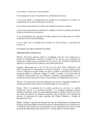 a) Los bienes y valores de su actual dominio;
b) Los impuestos de que sea beneficiario, de conformidad con la Ley;
c) Las tasas, tarifas y contribuciones que recaude por la prestación de servicios, en
cumplimiento de sus fines establecidos en esta Ley;
d) Los recursos provenientes de créditos de cooperación, internos o externos;
e) Los recursos provenientes de donaciones o legados a favor de la entidad, que deberán
recibirse con beneficio de inventario;
f) Las recaudaciones por concepto de multas impuestas por infracciones de tránsito
cometidas en la Provincia del Guayas;
g) Los valores que se recauden por concepto de venta de bienes y prestación de
servicios; y,
h) Cualquier otro ingreso legalmente percibido.
DISPOSICIONES GENERALES
Primera.- El servicio ejecutivo podrá ser considerado como tal, en los demás que se
prevén en el Reglamento conforme al artículo 57 de esta Ley, que establecerá las
condiciones técnicas para la prestación de este servicio, que incluirá la propiedad del
vehículo y la calificación del conductor como chofer profesional.
Segunda.- (Reformada por el Art. 107 de la Ley s/n, R.O. 415-S, 29-III-2011).- De
forma excepcional los denominados tricimotos, mototaxis o triciclos podrán prestar
servicio comercial en lugares donde sea segura y posible su prestación, sin afectar el
transporte público o comercial, siempre y cuando se sujeten a las restricciones de
circulación determinadas por los Gobiernos Autónomos Descentralizados y a las
condiciones técnicas que para el efecto se determinaran en el Reglamento de esta Ley.
Tercera.- Las infracciones de tránsito tipificadas en esta Ley, comprenden también a la
transportación ferroviaria y buses de transporte rápido en vías exclusivas.
Cuarta.- Para la recaudación de los valores previstos en esta Ley, se confiere
jurisdicción coactiva a la Comisión Nacional, o sus legítimos delegados, quienes
tendrán la facultad de emitir los correspondientes títulos de crédito a base de los avisos
que reciba por parte de las instancias pertinentes. Para el ejercicio de la jurisdicción
coactiva se observarán las reglas generales del Código Tributario y Código de
Procedimiento Civil.
Quinta.- Facúltese a la Comisión Nacional para que, de conformidad con el Reglamento
de Bienes del Sector Público, proceda al remate en subasta pública de los vehículos que,
no habiendo sido retirados por sus propietarios de las dependencias de tránsito, hayan
permanecido abandonados por más de un año, contados desde su fecha de ingreso.

 