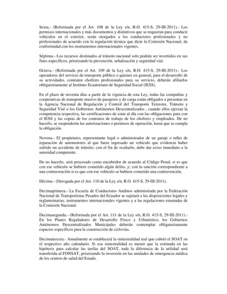 Sexta.- (Reformada por el Art. 108 de la Ley s/n, R.O. 415-S, 29-III-2011).- Los
permisos internacionales y más documentos y distintivos que se requieran para conducir
vehículos en el exterior, serán otorgados a los conductores profesionales y no
profesionales de acuerdo con la regulación técnica que dicte la Comisión Nacional, de
conformidad con los instrumentos internacionales vigentes.
Séptima.- Los recursos destinados al tránsito nacional solo podrán ser invertidos en sus
fines específicos, priorizando la prevención, señalización y seguridad vial.
Octava.- (Reformada por el Art. 109 de la Ley s/n, R.O. 415-S, 29-III-2011).- Los
operadores del servicio de transporte público o quienes en general, para el desarrollo de
su actividades, contraten choferes profesionales para su servicio, deberán afiliarlos
obligatoriamente al Instituto Ecuatoriano de Seguridad Social (IESS).
En el plazo de noventa días a partir de la vigencia de esta Ley, todas las compañías y
cooperativas de transporte masivo de pasajeros y de carga están obligados a presentar en
la Agencia Nacional de Regulación y Control del Transporte Terrestre, Tránsito y
Seguridad Vial o los Gobiernos Autónomos Descentralizados , cuando ellos ejerzan la
competencia respectiva, las certificaciones de estar al día con las obligaciones para con
el IESS y las copias de los contratos de trabajo de los choferes y empleados. De no
hacerlo, se suspenderán las autorizaciones o permisos de operación, hasta que se cumpla
la obligación.
Novena.- El propietario, representante legal o administrador de un garaje o taller de
reparación de automotores al que fuere ingresado un vehículo que evidencie haber
sufrido un accidente de tránsito, con el fin de ocultarlo, debe dar aviso inmediato a la
autoridad competente.
De no hacerlo, será procesado como encubridor de acuerdo al Código Penal, si es que
con ese vehículo se hubiere cometido algún delito, y; con la sanción correspondiente a
una contravención si es que con ese vehículo se hubiere cometido una contravención.
Décima.- (Derogada por el Art. 110 de la Ley s/n, R.O. 415-S, 29-III-2011).
Decimaprimera.- La Escuela de Conductores Andinos administrada por la Federación
Nacional de Transportistas Pesados del Ecuador se sujetará a las disposiciones legales y
reglamentarias, instrumentos internacionales vigentes y a las regulaciones emanadas de
la Comisión Nacional.
Decimasegunda.- (Reformada por el Art. 111 de la Ley s/n, R.O. 415-S, 29-III-2011).En los Planes Reguladores de Desarrollo Físico y Urbanístico, los Gobiernos
Autónomos Descentralizados Municipales deberán contemplar obligatoriamente
espacios específicos para la construcción de ciclovías.
Decimatercera.- Anualmente se establecerá la siniestralidad real que cubrió el SOAT en
el respectivo año calendario. Si esa siniestralidad es menor que la estimada en las
hipótesis para calcular las tarifas del SOAT, toda la diferencia de la utilidad será
transferida al FONSAT, priorizando la inversión en las unidades de emergencia médica
de los centros de salud del Estado.

 