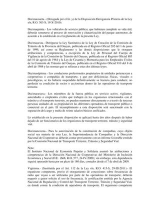 Decimacuarta.- (Derogada por el lit. y) de la Disposición Derogatoria Primera de la Ley
s/n, R.O. 303-S, 19-X-2010).
Decimaquinta.- Los vehículos de servicio público, que hubieren cumplido su vida útil,
deberán someterse al proceso de renovación y chatarrización del parque automotor, de
acuerdo a lo establecido en el reglamento de la presente Ley.
Decimasexta.- Deróguese la Ley Sustitutiva de la Ley de Creación de la Comisión de
Tránsito de la Provincia del Guayas, publicada en el Registro Oficial 202 del 1 de junio
de 1999, así como su Reglamento y las demás disposiciones que le otorguen
atribuciones y competencias, a excepción de la Ley de Personal del Cuerpo de
Vigilancia de la Comisión de Tránsito del Guayas, publicada en el Registro Oficial 805
del 10 de agosto de 1984 y la Ley de Cesantía y Mortuoria para los Empleados Civiles
de la Comisión de Tránsito del Guayas, publicada en el Registro Oficial 910 del 8 de
abril de 1988 y las normas que se refieran a estas dos últimas leyes.
Decimaséptima.- Los conductores profesionales propietarios de unidades pertenezcan a
cooperativas o compañías de transporte, y que por deficiencias físicas, visuales o
psicológicas, se les hubiere suspendido definitivamente su licencia para conducir, no
perderán su condición de socios o accionistas dentro de las operadores de transporte
terrestre.
Decimaoctava.- Los miembros de la fuerza pública en servicio activo, vigilantes,
autoridades o empleados civiles que trabajen en los organismos relacionados con el
tránsito y el transporte terrestre, no pueden mantener directamente o a través de terceras
personas unidades de su propiedad en las diferentes operadoras de transporte público o
comercial en el país. El incumplimiento a esta disposición será sancionado con la
separación del cargo y multa de veinte salarios básicos unificados.
Lo establecido en la presente disposición se aplicará hasta dos años después de haber
dejado de ser funcionarios de los organismos de transporte terrestre, tránsito y seguridad
vial.
Decimanovena.- Para la autorización de la constitución de compañías, cuyo objeto
social sea materia de esta Ley, la Superintendencia de Compañías y la Dirección
Nacional de Cooperativas deberán contar previamente con un informe favorable emitido
por la Comisión Nacional de Transporte Terrestre, Tránsito y Seguridad Vial.
Nota:
El Instituto Nacional de Economía Popular y Solidaria asumió las atribuciones y
competencias de la Dirección Nacional de Cooperativas del Ministerio de Inclusión
Económica y Social (D.E. 1668, R.O. 577, 24-IV-2009); sin embargo, esta dependencia
seguirá operando hasta por un plazo de 180 días, contados desde el 7 de abril de 2009.
Vigésima.- (Sustituida por el Art. 112 de la Ley s/n, R.O. 415-S, 29-III-2011).- El
organismo competente, previo el otorgamiento de concesiones sobre frecuencias de
radio que vayan a ser utilizadas por parte de las operadoras de transporte, deberán
requerir a quien solicite el uso de frecuencia, la certificación emitida por la Agencia
Nacional de Regulación y Control del Transporte Terrestre, Tránsito y Seguridad Vial,
en donde conste la condición de operadores de transporte. El organismo competente

 