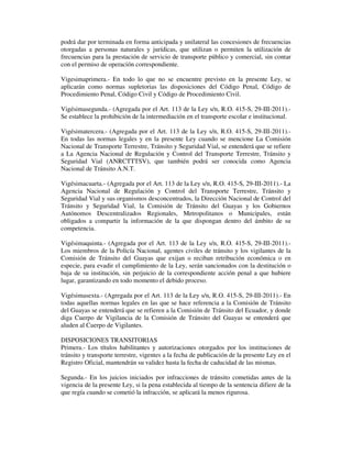 podrá dar por terminada en forma anticipada y unilateral las concesiones de frecuencias
otorgadas a personas naturales y jurídicas, que utilizan o permiten la utilización de
frecuencias para la prestación de servicio de transporte público y comercial, sin contar
con el permiso de operación correspondiente.
Vigesimaprimera.- En todo lo que no se encuentre previsto en la presente Ley, se
aplicarán como normas supletorias las disposiciones del Código Penal, Código de
Procedimiento Penal, Código Civil y Código de Procedimiento Civil.
Vigésimasegunda.- (Agregada por el Art. 113 de la Ley s/n, R.O. 415-S, 29-III-2011).Se establece la prohibición de la intermediación en el transporte escolar e institucional.
Vigésimatercera.- (Agregada por el Art. 113 de la Ley s/n, R.O. 415-S, 29-III-2011).En todas las normas legales y en la presente Ley cuando se mencione La Comisión
Nacional de Transporte Terrestre, Tránsito y Seguridad Vial, se entenderá que se refiere
a La Agencia Nacional de Regulación y Control del Transporte Terrestre, Tránsito y
Seguridad Vial (ANRCTTTSV), que también podrá ser conocida como Agencia
Nacional de Tránsito A.N.T.
Vigésimacuarta.- (Agregada por el Art. 113 de la Ley s/n, R.O. 415-S, 29-III-2011).- La
Agencia Nacional de Regulación y Control del Transporte Terrestre, Tránsito y
Seguridad Vial y sus organismos desconcentrados, la Dirección Nacional de Control del
Tránsito y Seguridad Vial, la Comisión de Tránsito del Guayas y los Gobiernos
Autónomos Descentralizados Regionales, Metropolitanos o Municipales, están
obligados a compartir la información de la que dispongan dentro del ámbito de su
competencia.
Vigésimaquinta.- (Agregada por el Art. 113 de la Ley s/n, R.O. 415-S, 29-III-2011).Los miembros de la Policía Nacional, agentes civiles de tránsito y los vigilantes de la
Comisión de Tránsito del Guayas que exijan o reciban retribución económica o en
especie, para evadir el cumplimiento de la Ley, serán sancionados con la destitución o
baja de su institución, sin perjuicio de la correspondiente acción penal a que hubiere
lugar, garantizando en todo momento el debido proceso.
Vigésimasexta.- (Agregada por el Art. 113 de la Ley s/n, R.O. 415-S, 29-III-2011).- En
todas aquellas normas legales en las que se hace referencia a la Comisión de Tránsito
del Guayas se entenderá que se refieren a la Comisión de Tránsito del Ecuador, y donde
diga Cuerpo de Vigilancia de la Comisión de Tránsito del Guayas se entenderá que
aluden al Cuerpo de Vigilantes.
DISPOSICIONES TRANSITORIAS
Primera.- Los títulos habilitantes y autorizaciones otorgados por los instituciones de
tránsito y transporte terrestre, vigentes a la fecha de publicación de la presente Ley en el
Registro Oficial, mantendrán su validez hasta la fecha de caducidad de las mismas.
Segunda.- En los juicios iniciados por infracciones de tránsito cometidas antes de la
vigencia de la presente Ley, si la pena establecida al tiempo de la sentencia difiere de la
que regía cuando se cometió la infracción, se aplicará la menos rigurosa.

 