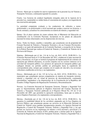 Tercera.- Hasta que se expidan los nuevos reglamentos de la presente Ley de Tránsito y
Transporte Terrestres, continuarán rigiendo los actuales.
Cuarta.- Las licencias de conducir legalmente otorgadas antes de la vigencia de la
presente Ley, mantendrán su validez hasta el vencimiento de su plazo y no requerirán de
una renovación anticipada.
La autoridad competente evaluará, a los conductores de vehículos a motor,
profesionales y no profesionales a nivel nacional que acudan a renovar sus licencias, a
fin de constatar y actualizar los conocimientos en materia de tránsito y seguridad vial.
Quinta.- En el plazo máximo de ciento ochenta días el Ministerio de Educación en
coordinación con la Comisión Nacional, incorporará en los planes de educación
nacional los temas relacionados con las disposiciones de esta Ley.
Sexta.- Todos los bienes, muebles e inmuebles, que actualmente son de propiedad del
Consejo Nacional de Tránsito y Transporte Terrestres y de sus Consejos Provinciales,
pasarán a ser parte del patrimonio de la Comisión Nacional, a excepción de los bienes
de la Policía Nacional que realiza el Control de Tránsito y Comisión de Tránsito de la
Provincia del Guayas.
Séptima.- (Reformada por el Art. 114 de la Ley s/n, R.O. 415-S, 29-III-2011).- La
Comisión Nacional hasta el 31 de Diciembre del 2011, establecerá el plan nacional de
rutas y frecuencias, en el que se incluirá el programa de implementación de contratos de
operación que deberán efectuarse, en acción conjunta con los sectores inmersos en la
actividad del transporte público. Los permisos de operación de transporte público que
caduquen durante ese período, podrán ser prorrogados hasta la expedición del
correspondiente plan, siempre que cumplan con el cuadro de vida útil y las revisiones
vehiculares establecidos en la Ley y sus reglamentos.
Octava.- (Reformada por el Art. 115 de la Ley s/n, R.O. 415-S, 29-III-2011).- Los
municipios que actualmente ejerzan competencias en materia de transporte terrestre,
tránsito y seguridad vial, en virtud de procesos de descentralización, continuarán
ejerciéndolas, sujetándose a las disposiciones de la Constitución de la República del
Ecuador, Código Orgánico de Organización Territorial y Descentralización.
Novena.- La Comisión Nacional de Transporte Terrestre, Tránsito y Seguridad Vial
para su funcionamiento aplicará el Orgánico Funcional del Consejo Nacional de
Tránsito y Transporte Terrestre publicado en el Registro Oficial No. 231 de 13 de
Diciembre del 2007, que permitirá la operación momentánea, hasta que se emita el
nuevo Orgánico Funcional y los reglamentos correspondientes.
Décima.- (Sustituida por el Art. 116 de la Ley s/n, R.O. 415-S, 29-III-2011).- Se
garantiza la estabilidad laboral de los servidores amparados por la Ley Orgánica de
Servicio Público, que actualmente prestan sus servicios en la Dirección Nacional de
Control de Tránsito cuyas partidas presupuestarias pasarán a la Agencia Nacional de
Regulación y Control del Transporte Terrestre, Tránsito y Seguridad Vial; y, los que
prestan sus servicios en los organismos de tránsito a nivel nacional y provincial y la
Comisión de Tránsito del Guayas (CTG), podrán pasar a formar parte de la Agencia
Nacional de Regulación y Control de Transporte Terrestre, Tránsito y Seguridad Vial, o

 