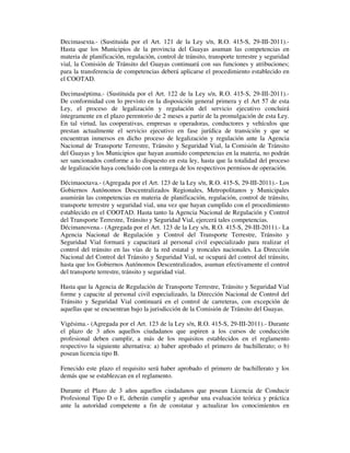 Decimasexta.- (Sustituida por el Art. 121 de la Ley s/n, R.O. 415-S, 29-III-2011).Hasta que los Municipios de la provincia del Guayas asuman las competencias en
materia de planificación, regulación, control de tránsito, transporte terrestre y seguridad
vial, la Comisión de Tránsito del Guayas continuará con sus funciones y atribuciones;
para la transferencia de competencias deberá aplicarse el procedimiento establecido en
el COOTAD.
Decimaséptima.- (Sustituida por el Art. 122 de la Ley s/n, R.O. 415-S, 29-III-2011).De conformidad con lo previsto en la disposición general primera y el Art 57 de esta
Ley, el proceso de legalización y regulación del servicio ejecutivo concluirá
íntegramente en el plazo perentorio de 2 meses a partir de la promulgación de esta Ley.
En tal virtud, las cooperativas, empresas u operadoras, conductores y vehículos que
prestan actualmente el servicio ejecutivo en fase jurídica de transición y que se
encuentran inmersos en dicho proceso de legalización y regulación ante la Agencia
Nacional de Transporte Terrestre, Tránsito y Seguridad Vial, la Comisión de Tránsito
del Guayas y los Municipios que hayan asumido competencias en la materia, no podrán
ser sancionados conforme a lo dispuesto en esta ley, hasta que la totalidad del proceso
de legalización haya concluido con la entrega de los respectivos permisos de operación.
Décimaoctava.- (Agregada por el Art. 123 de la Ley s/n, R.O. 415-S, 29-III-2011).- Los
Gobiernos Autónomos Descentralizados Regionales, Metropolitanos y Municipales
asumirán las competencias en materia de planificación, regulación, control de tránsito,
transporte terrestre y seguridad vial, una vez que hayan cumplido con el procedimiento
establecido en el COOTAD. Hasta tanto la Agencia Nacional de Regulación y Control
del Transporte Terrestre, Tránsito y Seguridad Vial, ejercerá tales competencias.
Décimanovena.- (Agregada por el Art. 123 de la Ley s/n, R.O. 415-S, 29-III-2011).- La
Agencia Nacional de Regulación y Control del Transporte Terrestre, Tránsito y
Seguridad Vial formará y capacitará al personal civil especializado para realizar el
control del tránsito en las vías de la red estatal y troncales nacionales. La Dirección
Nacional del Control del Tránsito y Seguridad Vial, se ocupará del control del tránsito,
hasta que los Gobiernos Autónomos Descentralizados, asuman efectivamente el control
del transporte terrestre, tránsito y seguridad vial.
Hasta que la Agencia de Regulación de Transporte Terrestre, Tránsito y Seguridad Vial
forme y capacite al personal civil especializado, la Dirección Nacional de Control del
Tránsito y Seguridad Vial continuará en el control de carreteras, con excepción de
aquellas que se encuentran bajo la jurisdicción de la Comisión de Tránsito del Guayas.
Vigésima.- (Agregada por el Art. 123 de la Ley s/n, R.O. 415-S, 29-III-2011).- Durante
el plazo de 3 años aquellos ciudadanos que aspiren a los cursos de conducción
profesional deben cumplir, a más de los requisitos establecidos en el reglamento
respectivo la siguiente alternativa: a) haber aprobado el primero de bachillerato; o b)
posean licencia tipo B.
Fenecido este plazo el requisito será haber aprobado el primero de bachillerato y los
demás que se establezcan en el reglamento.
Durante el Plazo de 3 años aquellos ciudadanos que posean Licencia de Conducir
Profesional Tipo D o E, deberán cumplir y aprobar una evaluación teórica y práctica
ante la autoridad competente a fin de constatar y actualizar los conocimientos en

 