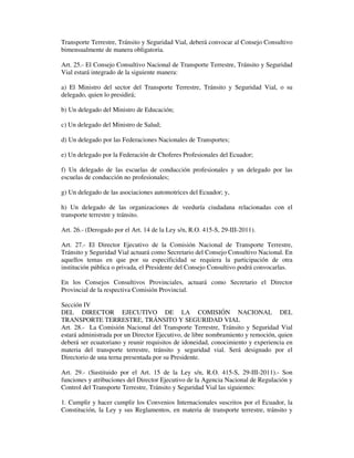 Transporte Terrestre, Tránsito y Seguridad Vial, deberá convocar al Consejo Consultivo
bimensualmente de manera obligatoria.
Art. 25.- El Consejo Consultivo Nacional de Transporte Terrestre, Tránsito y Seguridad
Vial estará integrado de la siguiente manera:
a) El Ministro del sector del Transporte Terrestre, Tránsito y Seguridad Vial, o su
delegado, quien lo presidirá;
b) Un delegado del Ministro de Educación;
c) Un delegado del Ministro de Salud;
d) Un delegado por las Federaciones Nacionales de Transportes;
e) Un delegado por la Federación de Choferes Profesionales del Ecuador;
f) Un delegado de las escuelas de conducción profesionales y un delegado por las
escuelas de conducción no profesionales;
g) Un delegado de las asociaciones automotrices del Ecuador; y,
h) Un delegado de las organizaciones de veeduría ciudadana relacionadas con el
transporte terrestre y tránsito.
Art. 26.- (Derogado por el Art. 14 de la Ley s/n, R.O. 415-S, 29-III-2011).
Art. 27.- El Director Ejecutivo de la Comisión Nacional de Transporte Terrestre,
Tránsito y Seguridad Vial actuará como Secretario del Consejo Consultivo Nacional. En
aquellos temas en que por su especificidad se requiera la participación de otra
institución pública o privada, el Presidente del Consejo Consultivo podrá convocarlas.
En los Consejos Consultivos Provinciales, actuará como Secretario el Director
Provincial de la respectiva Comisión Provincial.
Sección IV
DEL DIRECTOR EJECUTIVO DE LA COMISIÓN NACIONAL DEL
TRANSPORTE TERRESTRE, TRÁNSITO Y SEGURIDAD VIAL
Art. 28.- La Comisión Nacional del Transporte Terrestre, Tránsito y Seguridad Vial
estará administrada por un Director Ejecutivo, de libre nombramiento y remoción, quien
deberá ser ecuatoriano y reunir requisitos de idoneidad, conocimiento y experiencia en
materia del transporte terrestre, tránsito y seguridad vial. Será designado por el
Directorio de una terna presentada por su Presidente.
Art. 29.- (Sustituido por el Art. 15 de la Ley s/n, R.O. 415-S, 29-III-2011).- Son
funciones y atribuciones del Director Ejecutivo de la Agencia Nacional de Regulación y
Control del Transporte Terrestre, Tránsito y Seguridad Vial las siguientes:
1. Cumplir y hacer cumplir los Convenios Internacionales suscritos por el Ecuador, la
Constitución, la Ley y sus Reglamentos, en materia de transporte terrestre, tránsito y

 