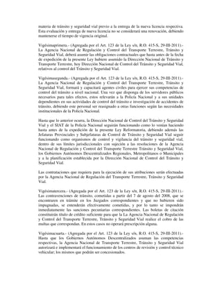 materia de tránsito y seguridad vial previo a la entrega de la nueva licencia respectiva.
Esta evaluación y entrega de nueva licencia no se considerará una renovación, debiendo
mantenerse el tiempo de vigencia original.
Vigésimaprimera.- (Agregada por el Art. 123 de la Ley s/n, R.O. 415-S, 29-III-2011).La Agencia Nacional de Regulación y Control del Transporte Terrestre, Tránsito y
Seguridad Vial, deberá asumir las obligaciones contractuales que hasta antes de la fecha
de expedición de la presente Ley hubiere asumido la Dirección Nacional de Tránsito y
Transporte Terrestre, hoy Dirección Nacional de Control del Tránsito y Seguridad Vial,
relativos al control del Tránsito y Seguridad Vial.
Vigésimasegunda.- (Agregada por el Art. 123 de la Ley s/n, R.O. 415-S, 29-III-2011).La Agencia Nacional de Regulación y Control del Transporte Terrestre, Tránsito y
Seguridad Vial, formará y capacitará agentes civiles para ejercer sus competencias de
control del tránsito a nivel nacional. Una vez que disponga de los servidores públicos
necesarios para tales efectos, estos relevarán a la Policía Nacional y a sus unidades
dependientes en sus actividades de control del tránsito e investigación de accidentes de
tránsito, debiendo este personal ser reasignado a otras funciones según las necesidades
institucionales de la Policía Nacional.
Hasta que lo anterior ocurra, la Dirección Nacional de Control del Tránsito y Seguridad
Vial y el SIAT de la Policía Nacional seguirán funcionando como lo venían haciendo
hasta antes de la expedición de la presente Ley Reformatoria, debiendo además las
Jefaturas Provinciales y Subjefaturas de Control de Tránsito y Seguridad Vial seguir
funcionando como organismos de control y vigilancia del tránsito y seguridad vial,
dentro de sus límites jurisdiccionales con sujeción a las resoluciones de la Agencia
Nacional de Regulación y Control del Transporte Terrestre Tránsito y Seguridad Vial,
los Gobiernos Autónomos Descentralizados Regionales, Metropolitanos o Municipales
y a la planificación establecida por la Dirección Nacional de Control del Tránsito y
Seguridad Vial.
Las contrataciones que requiera para la ejecución de sus atribuciones serán efectuadas
por la Agencia Nacional de Regulación del Transporte Terrestre, Tránsito y Seguridad
Vial.
Vigésimatercera.- (Agregada por el Art. 123 de la Ley s/n, R.O. 415-S, 29-III-2011).Las contravenciones de tránsito, cometidas a partir del 7 de agosto del 2008, que se
encontraren en trámite en los Juzgados correspondientes y que no hubieren sido
impugnadas, se entenderán efectivamente cometidas, y por lo tanto se impondrán
inmediatamente las sanciones pecuniarias correspondientes. Las boletas de citación
constituirán título de crédito suficiente para que la La Agencia Nacional de Regulación
y Control del Transporte Terrestre, Tránsito y Seguridad Vial realice el cobro de las
multas que correspondan. En estos casos no operará prescripción alguna.
Vigésimacuarta.- (Agregada por el Art. 123 de la Ley s/n, R.O. 415-S, 29-III-2011).Hasta que los Gobiernos Autónomos Descentralizados asuman las competencias
respectivas, la Agencia Nacional de Transporte Terrestre, Tránsito y Seguridad Vial
autorizará e implementará el funcionamiento de los centros de revisión y control técnico
vehicular; los mismos que podrán ser concesionados.

 