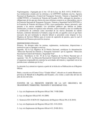 Vigésimaquinta.- (Agregada por el Art. 123 de la Ley s/n, R.O. 415-S, 29-III-2011).Las instituciones creadas por las reformas a la LOTTTSV mediante esta ley, Agencia
Nacional de Regulación y Control del Transporte Terrestre, Tránsito y Seguridad Vial
(ANRCTTTSV), y Comisión de Tránsito del Ecuador (CTE), subrogan los derechos y
obligaciones de las que por efectos de estas reformas cesaron en su vida jurídica, esto es
la Comisión Nacional de Transporte Terrestre, Tránsito y Seguridad Vial (CNTTTSV) y
la Comisión de Tránsito del Guayas (CTG), cuyos patrimonios, bienes, personal y más
pasarán a las nuevas entidades. Los servidores públicos que laboran en ambas
instituciones, al entrar en vigencia estas reformas, serán evaluados y una vez establecida
la justificación de continuar como necesidad de las nuevas demandas de talento
humano, conforme determine la Unidad a cargo de ello, en aquellos casos en que fuere
necesario dar por terminada la relación laboral se procederá como dispone la Ley
Orgánica de Servicio Público para el evento de supresión de puestos, para lo cual el
Ministerio de Finanzas proveerá los recursos
DISPOSICIONES FINALES
Primera.- Se derogan todas las normas, reglamentos, resoluciones, disposiciones e
instructivos que se opongan a esta Ley.
Segunda.- En la Ley Orgánica de la Policía Nacional, sustitúyase la denominación
“Dirección Nacional de Tránsito y Transporte Terrestres” por la siguiente: “Dirección
Nacional de Control del Tránsito y Seguridad Vial”.
Tercera.- Sustitúyese el Art. 55 de la Ley Orgánica de la Policía Nacional por el
siguiente: “Art. 55.- La Dirección Nacional de Control del Tránsito y Seguridad Vial, es
el organismo responsable de controlar las actividades del tránsito y seguridad vial en las
jurisdicciones señaladas por la Ley.”
La presente Ley entrará en vigencia a partir de la fecha de su Publicación en el Registro
Oficial.
Dado y suscrito en el Centro Cívico “Ciudad Alfaro”, ubicado en el cantón Montecristi,
provincia de Manabí de la República del Ecuador, a los veinte y cuatro días del mes de
julio de dos mil ocho.
FUENTES DE LA PRESENTE EDICIÓN DE LA LEY ORGÁNICA DE
TRANSPORTE TERRESTRE, TRÁNSITO Y SEGURIDAD VIAL
1.- Ley s/n (Suplemento del Registro Oficial 398, 7-VIII-2008)
2.- Ley s/n (Registro Oficial 503, 9-I-2009)
3.- Sentencia 024-10-SCN-CC (Suplemento del Registro Oficial 294, 6-X-2010)
4.- Ley s/n (Suplemento del Registro Oficial 303, 19-X-2010)
5.- Ley s/n (Suplemento del Registro Oficial 415, 29-III-2011).

 