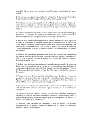seguridad vial, así como las resoluciones del Directorio; precautelando el interés
general;
2. Ejercer la representación legal, judicial y extrajudicial de la Agencia Nacional de
Regulación y Control del Transporte Terrestre, Tránsito y Seguridad Vial;
3. Nombrar a los responsables de cada una de las Unidades Administrativas Regionales
y Provinciales de Regulación y Control de Transporte Terrestre, Tránsito y Seguridad
Vial, y removerlos según las causales establecidas en la ley y en observancia al debido
proceso;
4. Elaborar las regulaciones y normas técnicas para la aplicación de la presente Ley y su
Reglamento y, someterlos a la aprobación del Directorio de la Agencia Nacional de
Regulación y Control del Transporte Terrestre, Tránsito y Seguridad Vial;
5. Realizar en el ámbito de su competencia los estudios relacionados con la regulación
de tarifas de los servicios de transporte terrestre, en sus diferentes clases de servicio, los
cuales deberán considerar e incluir análisis técnicos de los costos de operación, que
serán puestos a consideración del Directorio de la Agencia Nacional de Regulación y
Control del Transporte Terrestre, Tránsito y Seguridad Vial para su aprobación, reforma
o delegación;
6. Elaborar los reglamentos necesarios para otorgar los contratos de operación de
servicios de transporte a nivel nacional y someterlos a conocimiento y aprobación del
Directorio de la Agencia Nacional de Regulación y Control del Transporte Terrestre,
Tránsito y Seguridad Vial;
7. Realizar en el ámbito de su competencia los estudios de costos de los derechos que
deben pagar los operadores por la emisión del correspondiente título habilitante y
ponerlos a consideración del Directorio de la Agencia Nacional de Regulación y Control
del Transporte Terrestre, Tránsito y Seguridad Vial para su aprobación, reforma o
delegación;
8. Preparar las normas de homologación, regulación y control de equipos y sistemas de
transporte y tránsito terrestres, que serán puestas a consideración del Directorio de la
Agencia Nacional de Regulación y Control del Transporte Terrestre, Tránsito y
Seguridad Vial para su aprobación, reforma o delegación;
9. Suscribir los contratos de operación de servicios de transporte terrestre de
conformidad con los términos, condiciones y plazos establecidos, en el ámbito de su
competencia;
10. Supervisar la gestión operativa técnica y sancionar a las operadoras de transporte
terrestre y las entidades prestadoras de servicios de tránsito y seguridad vial, previo el
trámite correspondiente y observando los principios del debido proceso y el derecho a la
defensa, en el ámbito de su competencia;
11. Presentar, para aprobación del Directorio, el plan de trabajo y la proforma
presupuestaria de la Agencia Nacional de Regulación y Control del Transporte,
Terrestre Tránsito y Seguridad Vial;

 