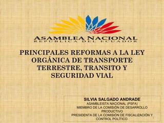 PRINCIPALES REFORMAS A LA LEY ORGÁNICA DE TRANSPORTE TERRESTRE, TRANSITO Y SEGURIDAD VIAL SILVIA SALGADO ANDRADE ASAMBLEISTA NACIONAL (PSFA) MIEMBRO DE LA COMISIÓN DE DESARROLLO PRODUCTIVO PRESIDENTA DE LA COMISIÓN DE FISCALIZACIÓN Y CONTROL POLÍTICO. 