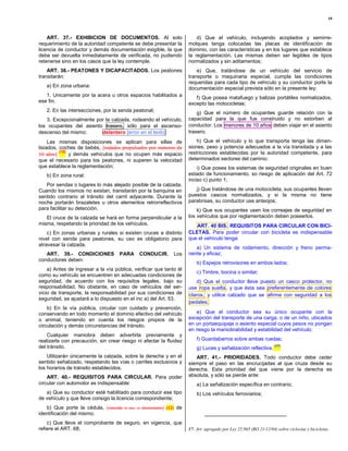 10



    ART. 37.- EXHIBICION DE DOCUMENTOS. Al solo                         d) Que el vehículo, incluyendo acoplados y semirre-
requerimiento de la autoridad competente se debe presentar la       molques tenga colocadas las placas de identificación de
licencia de conductor y demás documentación exigible, la que        dominio, con las características y en los lugares que establece
debe ser devuelta inmediatamente de verificada, no pudiendo         la reglamentación. Las mismas deben ser legibles de tipos
retenerse sino en los casos que la ley contemple.                   normalizados y sin aditamentos;
    ART. 38.- PEATONES Y DICAPACITADOS. Los peatones                    e) Que, tratándose de un vehículo del servicio de
transitarán:                                                        transporte o maquinaria especial, cumpla las condiciones
                                                                    requeridas para cada tipo de vehículo y su conductor porte la
   a) En zona urbana:                                               documentación especial prevista sólo en la presente ley;
   1. Unicamente por la acera u otros espacios habilitados a           f) Que posea matafuego y balizas portátiles normalizados,
ese fin;                                                            excepto las motocicletas;
   2. En las intersecciones, por la senda peatonal;                     g) Que el número de ocupantes guarde relación con la
   3. Excepcionalmente por la calzada, rodeando el vehículo,        capacidad para la que fue construido y no estorben al
los ocupantes del asiento trasero, sólo para el ascenso-            conductor. Los menores de 10 años deben viajar en el asiento
descenso del mismo;      delantero [error en el texto]              trasero;

     Las mismas disposiciones se aplican para sillas de                 h) Que el vehículo y lo que transporta tenga las dimen-
lisiados, coches de bebés, [rodados propulsados por menores de      siones, peso y potencia adecuados a la vía transitada y a las
          (12)                                                      restricciones establecidas por la autoridad competente, para
10 años]       y demás vehículos que no ocupen más espacio
que el necesario para los peatones, ni superen la velocidad         determinados sectores del camino;
que establece la reglamentación;                                        i) Que posea los sistemas de seguridad originales en buen
   b) En zona rural:                                                estado de funcionamiento, so riesgo de aplicación del Art. 72
                                                                    inciso c) punto 1;
   Por sendas o lugares lo más alejado posible de la calzada.
Cuando los mismos no existan, transitarán por la banquina en           j) Que tratándose de una motocicleta, sus ocupantes lleven
sentido contrario al tránsito del carril adyacente. Durante la      puestos cascos normalizados, y si la misma no tiene
noche portarán brazaletes u otros elementos retrorreflectivos       parabrisas, su conductor use anteojos;
para facilitar su detección.                                            k) Que sus ocupantes usen los correajes de seguridad en
   El cruce de la calzada se hará en forma perpendicular a la       los vehículos que por reglamentación deben poseerlos.
misma, respetando la prioridad de los vehículos.                       ART. 40 BIS. REQUISITOS PARA CIRCULAR CON BICI-
    c) En zonas urbanas y rurales si existen cruces a distinto      CLETAS. Para poder circular con bicicleta es indispensable
nivel con senda para peatones, su uso es obligatorio para           que el vehículo tenga:
atravesar la calzada.
                                                                       a) Un sistema de rodamiento, dirección y freno perma-
   ART. 39.- CONDICIONES            PARA     CONDUCIR.       Los    nente y eficaz;
conductores deben:
                                                                        b) Espejos retrovisores en ambos lados;
    a) Antes de ingresar a la vía pública, verificar que tanto él
                                                                        c) Timbre, bocina o similar;
como su vehículo se encuentren en adecuadas condiciones de
seguridad, de acuerdo con los requisitos legales, bajo su               d) Que el conductor lleve puesto un casco protector, no
responsabilidad. No obstante, en caso de vehículos del ser-         use ropa suelta , y que ésta sea preferentemente de colores
vicio de transporte, la responsabilidad por sus condiciones de      claros, y utilice calzado que se afirme con seguridad a los
seguridad, se ajustará a lo dispuesto en el inc a) del Art. 53.
                                                                    pedales;
    b) En la vía pública, circular con cuidado y prevención,
conservando en todo momento el dominio efectivo del vehículo            e) Que el conductor sea su único ocupante con la
o animal, teniendo en cuenta los riesgos propios de la              excepción del transporte de una carga, o de un niño, ubicados
circulación y demás circunstancias del tránsito.                    en un portaequipaje o asiento especial cuyos pesos no pongan
                                                                    en riesgo la maniobrabilidad y estabilidad del vehículo;
    Cualquier maniobra deben advertirla previamente y
realizarla con precaución, sin crear riesgo ni afectar la fluidez       f) Guardabarros sobre ambas ruedas;
del tránsito.                                                                                                     (17)
                                                                        g) Luces y señalización reflectiva.
    Utilizarán únicamente la calzada, sobre la derecha y en el         ART. 41.- PRIORIDADES. Todo conductor debe ceder
sentido señalizado, respetando las vías o carriles exclusivos y     siempre el paso en las encrucijadas al que cruza desde su
los horarios de tránsito establecidos.                              derecha. Esta prioridad del que viene por la derecha es
    ART. 40.- REQUISITOS PARA CIRCULAR. Para poder                  absoluta, y sólo se pierde ante:
circular con automotor es indispensable:                                a) La señalización específica en contrario;
   a) Que su conductor esté habilitado para conducir ese tipo           b) Los vehículos ferroviarios;
de vehículo y que lleve consigo la licencia correspondiente;
   b) Que porte la cédula, [vencida o no, o documento] (12) de
identificación del mismo;
    c) Que lleve el comprobante de seguro, en vigencia, que
refiere el ART. 68;                                                 17- Art. agregado por Ley 25.965 (BO 21/12/04) sobre ciclovías y bicicletas.
 
