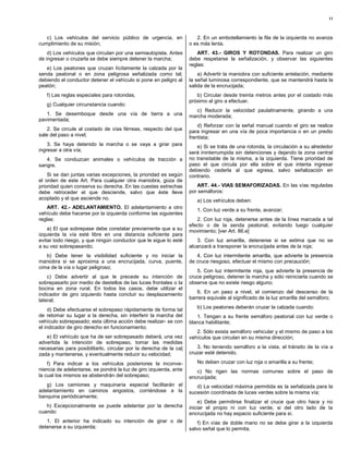 11



   c) Los vehículos del servicio público de urgencia, en              2. En un embotellamiento la fila de la izquierda no avanza
cumplimiento de su misión;                                         o es más lenta.
    d) Los vehículos que circulan por una semiautopista. Antes         ART. 43.- GIROS Y ROTONDAS. Para realizar un giro
de ingresar o cruzarla se debe siempre detener la marcha;          debe respetarse la señalización, y observar las siguientes
                                                                   reglas:
   e) Los peatones que cruzan lícitamente la calzada por la
senda peatonal o en zona peligrosa señalizada como tal;                a) Advertir la maniobra con suficiente antelación, mediante
debiendo el conductor detener el vehículo si pone en peligro al    la señal luminosa correspondiente, que se mantendrá hasta la
peatón;                                                            salida de la encrucijada;
   f) Las reglas especiales para rotondas;                            b) Circular desde treinta metros antes por el costado más
                                                                   próximo al giro a efectuar.
   g) Cualquier circunstancia cuando:
                                                                      c) Reducir la velocidad paulatinamente, girando a una
   1. Se desemboque desde una vía de tierra a una                  marcha moderada;
pavimentada;
                                                                       d) Reforzar con la señal manual cuando el giro se realice
    2. Se circule al costado de vías férreas, respecto del que     para ingresar en una vía de poca importancia o en un predio
sale del paso a nivel;                                             frentista;
    3. Se haya detenido la marcha o se vaya a girar para              e) Si se trata de una rotonda, la circulación a su alrededor
ingresar a otra vía;                                               será ininterrumpida sin detenciones y dejando la zona central
   4. Se conduzcan animales o vehículos de tracción a              no transitable de la misma, a la izquierda. Tiene prioridad de
sangre.                                                            paso el que circula por ella sobre el que intenta ingresar
                                                                   debiendo cederla al que egresa, salvo señalización en
    Si se dan juntas varias excepciones, la prioridad es según     contrario.
el orden de este Art. Para cualquier otra maniobra, goza de
prioridad quien conserva su derecha. En las cuestas estrechas         ART. 44.- VIAS SEMAFORIZADAS. En las vías reguladas
debe retroceder el que desciende, salvo que éste lleve             por semáforos:
acoplado y el que asciende no.                                        a) Los vehículos deben:
    ART. 42.- ADELANTAMIENTO. El adelantamiento a otro
                                                                      1. Con luz verde a su frente, avanzar;
vehículo debe hacerse por la izquierda conforme las siguientes
reglas:                                                               2. Con luz roja, detenerse antes de la línea marcada a tal
                                                                   efecto o de la senda peatonal, evitando luego cualquier
    a) El que sobrepase debe constatar previamente que a su        movimiento; [ver Art. 86.e]
izquierda la vía esté libre en una distancia suficiente para
evitar todo riesgo, y que ningún conductor que le sigue lo esté        3. Con luz amarilla, detenerse si se estima que no se
a su vez sobrepasando;                                             alcanzará a transponer la encrucijada antes de la roja;
   b) Debe tener la visibilidad suficiente y no iniciar la            4. Con luz intermitente amarilla, que advierte la presencia
maniobra si se aproxima a una encrucijada, curva, puente,          de cruce riesgoso, efectuar el mismo con precaución;
cima de la vía o lugar peligroso;
                                                                      5. Con luz intermitente roja, que advierte la presencia de
    c) Debe advertir al que le precede su intención de             cruce peligroso, detener la marcha y sólo reiniciarla cuando se
sobrepasarlo por medio de destellos de las luces frontales o la    observe que no existe riesgo alguno;
bocina en zona rural. En todos los casos, debe utilizar el
indicador de giro izquierdo hasta concluir su desplazamiento          6. En un paso a nivel, el comienzo del descenso de la
lateral;                                                           barrera equivale al significado de la luz amarilla del semáforo;

     d) Debe efectuarse el sobrepaso rápidamente de forma tal         b) Los peatones deberán cruzar la calzada cuando:
de retomar su lugar a la derecha, sin interferir la marcha del        1. Tengan a su frente semáforo peatonal con luz verde o
vehículo sobrepasado; esta última acción debe realizar- se con     blanca habilitante;
el indicador de giro derecho en funcionamiento;
                                                                      2. Sólo exista semáforo vehicular y el mismo de paso a los
   e) El vehículo que ha de ser sobrepasado deberá, una vez        vehículos que circulan en su misma dirección;
advertida la intención de sobrepaso, tomar las medidas
necesarias para posibilitarlo, circular por la derecha de la cal      3. No teniendo semáforo a la vista, el tránsito de la vía a
zada y mantenerse, y eventualmente reducir su velocidad;           cruzar esté detenido.

    f) Para indicar a los vehículos posteriores la inconve-           No deben cruzar con luz roja o amarilla a su frente;
niencia de adelantarse, se pondrá la luz de giro izquierda, ante      c) No rigen las normas comunes sobre el paso de
la cual los mismos se abstendrán del sobrepaso;                    encrucijada;
   g) Los camiones y maquinaria especial facilitarán el               d) La velocidad máxima permitida es la señalizada para la
adelantamiento en caminos angostos, corriéndose a la               sucesión coordinada de luces verdes sobre la misma vía;
banquina periódicamente;
                                                                       e) Debe permitirse finalizar el cruce que otro hace y no
   h) Excepcionalmente se puede adelantar por la derecha           iniciar el propio ni con luz verde, si del otro lado de la
cuando:                                                            encrucijada no hay espacio suficiente para sí.
   1. El anterior ha indicado su intención de girar o de               f) En vías de doble mano no se debe girar a la izquierda
detenerse a su izquierda;                                          salvo señal que lo permita.
 