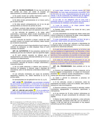 12



   ART. 45.- VIA MULTICARRILES. En las vías con más de                               a) Luces bajas: mientras el vehículo transite por rutas
dos carriles por mano, sin contar el ocupado por                                  Nacionales , las luces bajas permanecerán encendidas, tanto
estacionamiento, el tránsito debe ajustarse a lo siguiente:                       de día como de noche, independientemente del grado de luz
   a) Se puede circular por carriles intermedios cuando no                        natural, o de las condiciones de visibilidad que se registren,
haya a la derecha otro igualmente disponible;                                     excepto cuando corresponda la alta y en cruces ferroviales;

   b) Se debe circular permaneciendo en un mismo carril y                             b) Luz alta: su uso obligatorio sólo en zona rural y
por el centro de éste.                                                            autopistas siempre y cuando la luz natural sea insuficiente o
                                                                                  las condiciones de visibilidad o del tránsito lo reclame;
    c) Se debe advertir anticipadamente con la luz de giro
correspondiente, la intención de cambiar de carril;                                  c) Luces de posición y de chapa patente: deben
                                                                                  permanecer siempre encendidas;
    d) Ningún conductor debe estorbar la fluidez del tránsito
circulando a menor velocidad que la de operación de su carril;                       d) Destello: debe usarse en los cruces de vías y para
                                                                                  advertir los sobrepasos;
    e) Los vehículos de pasajeros y de carga, salvo
automóviles y camionetas, deben circular únicamente por el                            e) Luces intermitentes de emergencias: deben usarse para
carril derecho, utilizando el carril inmediato de su izquierda                    indicar la detención en estaciones de peaje, zonas peligrosas
para sobrepasos;                                                                  o en la ejecución de maniobras riesgosas;

   f) Los vehículos de tracción a sangre, cuando les está                            f) Luces rompenieblas, de retroceso, de freno, de giro y
permitido circular y no tuvieren carril exclusivo, deben hacerlo                  adicionales: deben usarse sólo para sus fines propios.
por el derecho únicamente;                                                           g) Las luces de freno, giro, retroceso o intermitentes de
    g) Todo vehículo al que le haya advertido el que lo sigue su                  emergencia deben encenderse conforme a sus fines propios,
intención de sobrepaso, se debe desplazar hacia el carril                         aunque la luz natural sea suficiente;
inmediato a la derecha.
                                                                                     h) A partir de la vigencia de la presente, en la forma y pla
   ART. 46.- AUTOPISTAS. En las autopistas, además de lo                          zos que establezca la reglamentación, los fabricantes e impor
establecido para las vías multicarril, rigen las siguientes reglas:               tadores deberán incorporar a los vehículos un dispositivo que
   a) El carril extremo izquierdo se utilizará para el                            permita en forma automática el encendido de las luces bajas
desplazamiento a la máxima velocidad admitida por la vía y a                      en el instante en que el motor del mismo sea puesto en marcha;
maniobras de adelantamiento;
                                                                                      i) En todos los vehículos que se encuentren en uso, se
    b) No pueden circular peatones, vehículos propulsados por
                                                                                  deberá, en la forma y plazo que establezca la reglamentación,
el conductor, vehículos de tracción a sangre, ciclomotores y
maquinaria especial;                                                              incorporar el dispositivo referido en el inciso anterior.

   c) No se puede estacionar ni detener para ascenso y                               ART. 48.- PROHIBICIONES. Está prohibido en la vía
descenso de pasajeros, ni efectuar carga y descarga de                            pública:
mercaderías, salvo en las dársenas construidas al efecto si las                       a) Conducir con impedimentos físicos o psíquicos, sin la
hubiere;                                                                          licencia especial correspondiente, en estado de intoxicación
                                                                                             (20)
    d) Los vehículos remolcados por causa de accidente,                           alcohólica      o habiendo tomado estupefacientes o medica-
desperfecto mecánico, etc., deben abandonar la vía en la                          mentos que disminuyan la aptitud para conducir;
primera salida.
                                                                                     b) Ceder o permitir la conducción a personas sin
    En semiautopistas son de aplicación los incs. b), c) y d).                    habilitación para ello;
                     (18)                                                            c) A los vehículos, circular a contramano, sobre los
    ART. 46 BIS     .- CICLOVIAS. Las autoridades competen
tes promoverán la planificación y construcción de una red de                      separadores de tránsito o fuera de la calzada, salvo sobre la
ciclovías o sendas especiales para la circulación de bicicletas                   banquina en caso de emergencia;
y similares cuyos conductores estarán obligados a utilizarlas.                        d) Disminuir arbitraria y bruscamente la velocidad, realizar
                                               (19)                               movimientos zigzagueantes o maniobras caprichosas e
   ART. 47.- USO DE LAS LUCES.          .- En la vía pública los                  intempestivas;
vehículos deben ajustarse a lo dispuesto en los Arts. 31 y 32 y
encender sus luces observando las siguientes reglas:                                  e) A los menores de 18 años conducir ciclomotores en
                                                                                  zonas céntricas, de gran concentración de vehículos o vías
                                                                                  rápidas;
                                                                                      f) Obstruir el paso legítimo de peatones u otros vehículos
                                                                                  en una bocacalle, avanzando sobre ella, aun con derecho a
18- Art. incorporado por ley 25.965 sobre ciclovías y bicicletas.                 hacerlo, si del otro lado de la encrucijada no hay espacio
19- La Ley 25.456 sustituyó este art. (salvo inc. d, e y g). El original decía:   suficiente que permita su despeje;
   ”En la vía pública los vehículos deben ajustarse a lo dispuesto en los arts.
   31 y 32 y encender sus luces cuando la luz natural sea insuficiente o las
   condiciones de visibilidad o del tránsito lo reclamen, observando las sigui
   entes reglas: a) Luz baja: su uso es obligatorio, excepto cuando corres-
   ponda la alta y en cruces ferroviales;- b) Luz alta: su uso es obliga torio
   sólo en zona rural y autopistas debiendo cambiar por luz baja en el mo-
   mento previo al cruce con otro vehículo que circule en sentido contrario,         la alta o baja, la de la chapa-patente y las adicionales en su caso;- f) Lu-
   al aproximarse a otro vehículo que lo precede y durante la noche si hubie         ces rompenieblas y retroceso: deben usarse sólo para sus fines propios.”
   re niebla;- c) Luces de posición: deben permanecer encendidas junto con        20- Ver ley 24.788 sobre alcoholismo (art. 17).
 