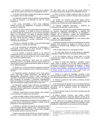 13



  g) Conducir a una distancia del vehículo que lo precede,            En este último caso, la autoridad local podrá permitir la
menor de la prudente, de acuerdo a la velocidad de marcha;            circulación siempre que asegure la transitabilidad de la vía;
   h) Circular marcha atrás, excepto para estacionar, egresar             v) Usar la bocina o señales acústicas; salvo en caso de
de un garaje o de una calle sin salida;                               peligro o en zona rural, y tener el vehículo sirena o bocina no
                                                                      autorizadas;
   i) La detención irregular sobre la calzada, el estacionamien
to sobre la banquina y la detención en ella sin ocurrir                   w) Circular con vehículos que emitan gases, humos,
emergencia;                                                           ruidos, radiaciones u otras emanaciones contaminantes del
                                                                      ambiente, que excedan los límites reglamentarios;
   j) En curvas, encrucijadas y otras zonas peligrosas,
cambiar de carril o fila, adelantarse, no respetar la velocidad          x) Conducir utilizando auriculares y                     sistemas      de
precautoria y detenerse;                                              comunicación de operación manual continua;
   k) Cruzar un paso a nivel si se percibiera la proximidad de            y) Circular con vehículos que posean defensas delanteras
un vehículo ferroviario, o si desde el cruce se estuvieran            y/o traseras, enganches sobresalientes, o cualquier otro
haciendo señales de advertencia o si las barreras estuviesen          elemento que, excediendo los límites de los paragolpes o
bajas o en movimiento, o la salida no estuviere expedita.             laterales de la carrocería, pueden ser potencialmente
También está prohibido detenerse sobre los rieles o a menos           peligrosos para el resto de los usuarios de la vía pública.
de cinco metros de ellos cuando no hubiere barreras, o
                                                                         ART. 49.- ESTACIONAMIENTO. En zona urbana deben
quedarse en posición que pudiere obstaculizar el libre
movimiento de las barreras;                                           observarse las reglas siguientes:

    l) Circular con cubiertas con fallas o sin la profundidad legal       a) El estacionamiento se efectuará paralelamente al cordón
de los canales en su banda de rodamiento;                             dejando entre vehículos un espacio no inferior a 50 cm,
                                                                      pudiendo la autoridad local establecer por reglamentación
   m) A los conductores de velocípedos, de ciclomotores y             otras formas;
motocicletas, circular asidos de otros vehículos o enfilados
inmediatamente tras otros automotores;                                    b) No se debe estacionar ni autorizarse el mismo:

   n) A los ómnibus y camiones transitar en los caminos                   1. En todo lugar donde se pueda afectar la seguridad,
manteniendo entre sí una distancia menor a cien metros, salvo         visibilidad o fluidez del tránsito o se oculte la señalización;
cuando tengan más de dos carriles por mano o para realizar               2. En las esquinas, entre su vértice ideal y la línea
una maniobra de adelantamiento;                                       imaginaria que resulte de prolongar la ochava y en cualquier
   ñ) Remolcar automotores, salvo para los vehículos                  lugar peligroso;
destinados a tal fin. Los demás vehículos podrán hacerlo en               3. Sobre la senda para peatones o bicicletas, aceras,
caso de fuerza mayor utilizando elementos rígidos de acople y         rieles, sobre la calzada, y en los diez metros anteriores y
con la debida precaución;                                             posteriores a la parada del transporte de pasajeros. Tampoco
   o) Circular con un tren de vehículos integrado con más de          se admite la detención voluntaria. No obstante se puede
un acoplado, salvo lo dispuesto para la maquinaria especial y         autorizar, señal mediante, a estacionar en la parte externa de
agrícola;                                                             la vereda cuando su ancho sea mayor a 2,00 metros y la
                                                                                                                     (21)
                                                                      intensidad de tráfico peatonal así lo permita.
    p) Transportar residuos, escombros, tierra, arena, grava,
aserrín, otra carga a granel, polvorientas, que difunda olor              4. Frente a la puerta de hospitales, escuelas y otros
desagradable, emanaciones nocivas o sean insalubres en                servicios públicos, hasta 10 metros a cada lado de ellos, salvo
vehículos o continentes no destinados a ese fin. Las unidades         los vehículos relacionados a la función del establecimiento;
para transporte de animales o sustancias nauseabundas                     5. Frente a la salida de cines, teatros y similares, durante
deben ser lavadas en el lugar de descarga y en cada ocasión,          su funcionamiento;
salvo las excepciones reglamentarias para la zona rural;
                                                                          6. En los accesos de garajes en uso y de estacionamiento
    q) Transportar cualquier carga o elemento que perturbe la         con ingreso habitual de vehículos, siempre que tengan la señal
visibilidad, afecte peligrosamente las condiciones aerodiná-          pertinente, con el respectivo horario de prohibición o
micas del vehículo, oculte luces o indicadores o sobresalga de        restricción;
los límites permitidos;
                                                                          7. Por un período mayor de cinco días o del lapso que fije
   r) Efectuar reparaciones en zonas urbanas, salvo arreglos          la autoridad local;
de circunstancia, en cualquier tipo de vehículo;
                                                                          8. Ningún ómnibus, microbús, casa rodante, camión,
    s) Dejar animales sueltos y arrear hacienda, salvo en este        acoplado, semiacoplado o maquinaria especial, excepto en los
último caso, por caminos de tierra y fuera de la calzada;             lugares que habilite a tal fin mediante la señalización pertinente;
   t) Estorbar u obstaculizar de cualquier forma la calzada o la          c) No habrá en la vía espacios reservados para vehículos
banquina y hacer construcciones, instalarse o realizar venta de       determinados, salvo disposición fundada de la autoridad y previa
productos en zona alguna del camino;                                  delimitación y señalamiento en que conste el permiso otorgado.
    u) Circular en vehículos con bandas de rodamiento metáli-
cas o con grapas, tetones, cadenas, uñas, u otro elemento que
dañe la calzada salvo sobre el barro, nieve o hielo y también
los de tracción animal en caminos de tierra.                          21- Pfo. sustituido por ley 25.965 (BO 21/12/04) sobre ciclovías y bicicletas.
                                                                         El original decía: “… No obstante, se puede autorizar señal mediante, a
   Tampoco por éstos podrán hacerlo los microbús, ómnibus,               estacionar en la parte externa de la vereda, cuando su ancho y el tránsito
camiones o maquinaria especial, mientras estén enlodados.                lo permitan;
 