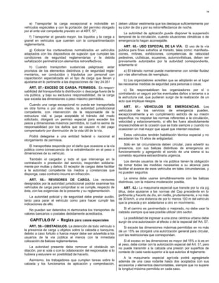 16



   e) Transportar la carga excepcional e indivisible en              deben utilizar vestimenta que los destaque suficientemente por
vehículos especiales y con la portación del permiso otorgado         su color de día y por su retrorreflectancia de noche.
por el ente vial competente previsto en el ART. 57;
                                                                        La autoridad de aplicación puede disponer la suspensión
    f) Transportar el ganado mayor, los líquidos y la carga a        temporal de la circulación, cuando situaciones climáticas o de
granel en vehículos que cuenten con la compartimentación             emergencia lo hagan aconsejable.
reglamentaria;
                                                                         ART. 60.- USO ESPECIAL DE LA VÍA. El uso de la vía
   g) Colocar los contenedores normalizados en vehículos             pública para fines extraños al tránsito, tales como: manifesta-
adaptados con los dispositivos de sujeción que cumplan las           ciones, mítines, exhibiciones, competencias de velocidad
condiciones de seguridad reglamentarias y la debida                  pedestres, ciclísticas, ecuestres, automovilísticas, deben ser
señalización perimetral con elementos retroreflectivos;              previamente autorizados por la autoridad correspondiente,
                                                                     solamente si:
   h) Cuando transporten sustancias peligrosas: estar
provistos de los elementos distintivos y de seguridad regla-            a) El tránsito normal puede mantenerse con similar fluidez
mentarios, ser conducidos y tripulados por personal con              por vías alternativas de reemplazo;
capacitación especializada en el tipo de carga que llevan y
ajustarse en lo pertinente a las disposiciones de l ley 24.051           b) Los organizadores acrediten que se adoptarán en el lugar
                                                                     las necesarias medidas de seguridad para personas o cosas;
    ART. 57.- EXCESO DE CARGA. PERMISOS. Es respon-
sabilidad del transportista la distribución o descarga fuera de la       c) Se responsabilizan los organizadores por sí o
vía pública, y bajo su exclusiva responsabilidad, de la carga        contratando un seguro por los eventuales daños a terceros o a
que exceda las dimensiones o peso máximo permitidos.                 la estructura vial, que pudieran surgir de la realización de un
                                                                     acto que implique riesgos.
    Cuando una carga excepcional no pueda ser transportada
                                                                         ART. 61.- VEHICULOS DE EMERGENCIAS. Los
en otra forma o por otro medio, la autoridad jurisdiccional
competente, con intervención de la responsable de la                 vehículos de los servicios de emergencia pueden,
estructura vial, si juzga aceptable el tránsito del modo             excepcionalmente y en cumplimiento estricto de su misión
solicitado, otorgará un permiso especial para exceder los            específica, no respetar las normas referentes a la circulación,
pesos y dimensiones máximos permitidos, lo cual no exime de          velocidad y estacionamiento, si ello les fuera absolutamente
responsabilidad por los daños que se causen ni del pago              imprescindible en la ocasión que se trate siempre y cuando no
compensatorio por disminución de la vida útil de la vía.             ocasionen un mal mayor que aquel que intenten resolver.

    Podrá delegarse a una entidad federal o nacional el                 Estos vehículos tendrán habilitación técnica especial y no
otorgamiento de permisos.                                            excederán los 15 años de antigüedad.

   El transportista responde por el daño que ocasione a la vía          Sólo en tal circunstancia deben circular, para advertir su
pública como consecuencia de la extralimitación en el peso o         presencia, con sus balizas distintivas de emergencia en
dimensiones de su vehículo.                                          funcionamiento y agregando el sonido de una sirena si su
                                                                     cometido requiriera extraordinaria urgencia.
    También el cargador y todo el que intervenga en la
contratación o prestación del servicio, responden solidaria-             Los demás usuarios de la vía pública tienen la obligación
mente por multas y daños. El receptor de cargas debe facilitar       de tomar todas las medidas necesarias a su alcance para
a la autoridad competente los medios y constancias que               facilitar el avance de esos vehículos en tales circunstancias, y
disponga, caso contrario incurre en infracción.                      no pueden seguirlos

   ART. 58.- REVISORES DE CARGA. Los revisores                           La sirena debe usarse simultáneamente con las balizas
designados por la autoridad jurisdiccional podrán examinar los       distintivas, con la máxima moderación posible.
vehículos de carga para comprobar si se cumple, respecto de              ART. 62.- La maquinaria especial que transite por la vía pú
ésta, con las exigencias de la presente y su reglamentación.         blica, debe ajustarse a las normas del Cap precedente en lo
    La autoridad policial y de seguridad debe prestar auxilio,       pertinente y hacerlo de día, sin niebla, prudentemente, a no más
tanto para parar el vehículo como para hacer cumplir las             de 30 km/h, a una distancia de por lo menos 100 m del vehículo
indicaciones de ello.                                                que la preceda y sin adelantarse a otro en movimiento.

    No pueden ser detenidos ni demorados los transportes de              Si el camino es pavimentado o mejorado, no debe usar la
valores bancarios o postales debidamente acreditados.                calzada siempre que sea posible utilizar otro sector.
                                                                        La posibilidad de ingresar a una zona céntrica urbana debe
    CAPITULO IV - Reglas para casos especiales                       surgir de una autorización al efecto o de la especial del Art. 57.
    ART. 59.- OBSTACULOS. La detención de todo vehículo o               Si excede las dimensiones máximas permitidas en no más
la presencia de carga u objetos sobre la calzada o banquina,         de un 15% se otorgará una autorización general para circular,
debido a caso fortuito o fuerza mayor debe ser advertida a los       con las restricciones que correspondan.
usuarios de la vía pública al menos con la inmediata
colocación de balizas reglamentarias.                                    Si el exceso en las dimensiones es mayor del 15% o lo es en
                                                                     el peso, debe contar con la autorización especial del Art. 57, pero
    La autoridad presente debe remover el obstáculo sin              no puede transmitir a la calzada una presión por superficie de
dilación, por sí sola o con la colaboración del responsable si lo    contacto de cada rueda superior a la que autoriza el reglamento
hubiera y estuviere en posibilidad de hacerlo.
                                                                          A la maquinaria especial agrícola podrá agregársele
    Asimismo, los trabajadores que cumplen tareas sobre la           además de una casa rodante hasta dos acoplados con sus
calzada y los funcionarios de aplicación y comprobación,             accesorios y elementos desmontables, siempre que no supere
                                                                     la longitud máxima permitida en cada caso.
 