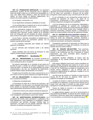 17



     ART. 63.- FRANQUICIAS ESPECIALES. Los siguientes                          a) En todos los accidentes no comprendidos en los incisos
beneficiarios gozarán de las franquicias que la reglamen-                  siguientes la autoridad de aplicación labrará un acta de choque
tación les otorga a cada uno, en virtud de sus necesidades, en             con los datos que compruebe y denuncia de las partes,
cuyo caso deben llevar adelante y atrás del vehículo que                   entregando a éstas original y copia, a los fines del Art. 68, pfo 4;
utilicen, en forma visible, el distintivo reglamentario, sin
perjuicio de la placa patente correspondiente:                                b) Los accidentes en que corresponda sumario penal, la
                                                                           autoridad de aplicación en base a los datos de su
    a) Los lisiados, conductores o no;                                     conocimiento, confeccionará la ficha accidentológica, que
                                                                           remitirá al organismo encargado de la estadística;
    b) Los diplomáticos extranjeros acreditados en el país;
                                                                               c) En los siniestros que por su importancia, habitualidad u
    c) Los profesionales en prestación de un servicio (público o           originalidad se justifique, se ordenará una investigación
privado) de carácter urgente y bien común;                                 técnico administrativa profunda a través del ente especializado
    d) Los automotores antiguos de colección y prototipos                  reconocido, el que tendrá acceso para investigar piezas y
experimentales que no reúnan las condiciones de seguridad                  personas involucradas, pudiendo requerir, si corresponde, el
requeridas para vehículos, pueden solicitar de la autoridad                auxilio de la fuerza pública e informes de organismos oficiales.
local, las franquicias que los exceptúe de ciertos requisitos                  ART. 67.- SISTEMA DE EVAL[C]UACION Y AUXILIO. Las
para circular en los lugares, ocasiones y lapsos determinados;             autoridades competentes locales y jurisdiccionales organizarán un
     e) Los chasis o vehículos incompletos en traslado para su             sistema de auxilio para emergencias, prestando, requiriendo y
complementación gozan de autorización general, con el                      coordinando los socorros necesarios mediante la armonización de los
itinerario que les fije la autoridad;                                      medios de comunicación, de transporte y asistenciales.

   f) Los acoplados especiales para traslado de material                       Centralizarán igualmente el intercambio de datos para la
deportivo no comercial;                                                    atención de heridos en el lugar del accidente y su forma de
                                                                           traslado hacia los centros médicos.
   g) Los vehículos para transporte postal y de valores
bancarios                                                                      ART. 68.- SEGURO OBLIGATORIO. Todo automotor,
                                                                           acoplado o semiacoplado debe estar cubierto por seguro, de
   Queda prohibida toda otra forma de franquicia en esta                   acuerdo a las condiciones que fije la autoridad en materia
materia y el libre tránsito o estacionamiento.                             aseguradora, que cubra eventuales daños causados a
                                                                           terceros, transportados o no.
             CAPITULO V - Accidentes (25)
                                                                              Igualmente resultará obligatorio el seguro para las
    ART. 64.- PRESUNCIONES. Se considera accidente de
                                                                           motocicletas en las mismas condiciones que rige para los
tránsito todo hecho que produzca daño en personas o cosas
                                                                           automotores.
como consecuencia de la circulación.
                                                                               Este seguro obligatorio será anual y podrá contratarse con
    Se presume responsable de un accidente al que carecía de
                                                                           cualquier entidad autorizada para operar en el ramo, la que
prioridad de paso o cometió una infracción relacionada con la
                                                                           debe otorgar al asegurado el comprobante que indica el inciso
causa del mismo, sin perjuicio de la responsabilidad que pueda
                                                                           c) del Art. 40. Previamente se exigirá el cumplimiento de la
corresponderles a los que, aun respetando las disposiciones,
                                                                           revisión técnica obligatoria o que el vehículo esté en
pudiendo haberlo evitado voluntariamente, no lo hicieron.
                                                                           condiciones reglamentarias de seguridad si aquélla no se ha
    El peatón goza del beneficio de la duda y presunciones en su fa        realizado en el año previo.
vor en tanto no incurra en graves violaciones a las reglas del tránsito.
                                                                              Las denuncias de siniestro se recibirán en base al acta de
   ART. 65.- OBLIGACIONES. Es obligatorio para partícipes                  choque del Art. 66 inciso a), debiendo remitir copia al
de un accidente de tránsito:                                               organismo encargado de la estadística.
    a) Detenerse inmediatamente;                                               Los gastos de sanatorio o velatorio de terceros, serán abonados
                                                                           de inmediato por el asegurador, sin perjuicio de los derechos que se
    b) Suministrar los datos de su licencia de conductor y del             pueden hacer valer luego. El acreedor por tales servicios puede
seguro obligatorio a la otra parte y a la autoridad interviniente.         subrogarse en el crédito del tercero o sus derechohabientes.
Si los mismos no estuviesen presentes, debe adjuntar tales
datos adhiriéndolos eficazmente al vehículo dañado;                           Carece de validez la renuncia a un reclamo posterior,
                                                                           hecha con motivo de este pago.
    c) Denunciar el hecho ante cualquier autoridad de aplicación;
                                                                              La reglamentación regulará, una vez en funcionamiento el
   d) Comparecer y declarar ante la autoridad de juzgamiento               área pertinente del RENAT, el sistema de prima variable, que
o de investigación administrativa cuando sean citados.                     aumentará o disminuirá, según haya el asegurado denunciado
                                                                                                                                      .(26)
    ART. 66.- INVESTIGACION ACCIDENTOLOGICA. Los                           o no el accidente, en el año previo de vigencia del seguro
accidentes del tránsito serán estudiados y analizados a los
fines estadísticos y para establecer su causalidad y obtener
conclusiones que permitan aconsejar medidas para su
prevención. Los datos son de carácter reservado. Para su
obtención se emplean los siguientes mecanismos:                            26- Fallo CSJN: 4/3/08. "Recurso de hecho deducido por La Economía
                                                                              Comercial SA de SG en causa Obarrio, María Pía c/ Microómnibus
                                                                              Norte SA" ‘…la franquicia prevista en el contrato de seguro celebrado
                                                                              entre la compañía de seguros y el asegurado es oponible al tercero
                                                                              damnificado y que la sentencia no podrá ser ejecutada contra la
25- Ver Ley 25.407- Protocolo de responsabilidad civil emergente de           aseguradora sino en los límites de la contratación (conf. art. 16,
   accidentes de transito para MERCOSUR.                                      segunda parte, ley 48).’
 