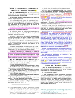 18




  TITULO VII - BASES PARA EL PROCEDIMIENTO                                           4. Atender todos los días durante 8 horas, por lo menos.

       CAPITULO I - Principios Procesales (27)                                       ART. 71.- INTERJURISDICCIONALIDAD. Todo imputado,
                                                                                 que se domicilie a más de sesenta kilómetros del asiento del
    ART. 69.- PRINCIPIOS BASICOS. El procedimiento para                          juez competente que corresponda a la jurisdicción del lugar de
aplicar esta ley es el que establece en cada jurisdicción la                     comisión de la infracción, tendrá derecho a ser juz gado o
autoridad competente. El mismo debe:                                              cumplir la condena ante el juez competente de la jurisdicción de su
                                                                                           (28)
   a) Asegurar el pertinente proceso adjetivo y el derecho de                    domicilio      ejercer su defensa por escrito mediante el uso de
defensa del presunto infractor;                                                  un correo postal de fehaciente constatación.
    b) Autorizar a los jueces locales con competencia penal y                       Cuando el imputado se domicilie a una distancia menor,
contravencional del lugar donde se cometió la transgresión, a                    está obligado a comparecer o ser traído por la fuerza pública
aplicar las sanciones que surgen de esta ley, en los juicios en                  ante el juez mencionado en primer lugar.
que intervengan de los cuales resulta la comisión de
infracciones y no haya recaído otra pena;                                           Asimismo cuando el presunto infractor acredite necesidad
                                                                                 de ausentarse, se aplazará el juzgamiento hasta su regreso.
    c) Reconocer validez plena a los actos de las jurisdic-                      Este plazo no podrá ser mayor de 60 días, salvo serias
ciones con las que exista reciprocidad;                                          razones que justifiquen una postergación mayor.
   d) Tener por válidas las notificaciones efectuadas con                            Para el caso de las infracciones realizadas en la jurisdic-
constancia de ella, en el domicilio fijado en la licencia                         ción nacional, será optativo para el infractor prorrogar el
habilitante del presunto infractor;                                              juzgamiento al juez competente en razón de su domicilio,
    e) Conferir a la constancia de recepción de copia del acta                   siempre y cuando el mismo pertenezca a una jurisdicción
de comprobación fuerza de citación suficiente para compare-                      adherida al sistema. El domicilio será el que conste en la
cer ante el juez en el lugar y plazo que indique, el que no será                 Licencia Nacional de Conducir o el último que figure en el
inferior a cinco días, sin perjuicio del comparendo voluntario;                  documento nacional de identidad si el cambio de este último
                                                                                 fuere posterior al que obra en la Licencia de Conducir y
    f) Adoptar en la documentación de uso general un sistema                     anterior a la fecha de la infracción. Cuando el conductor no
práctico y uniforme que permita la fácil detección de su                         hubiese sido identificado en el momento de la infracción el
falsificación o violación;                                                       domicilio que se tendrá en cuenta será el del infractor presunto
   g) Prohibir el otorgamiento de gratificaciones del Estado a                   de acuerdo a la información suministrada por el RNPA.
quienes constaten infracciones, sea por la cantidad que se                           Cuando el juzgamiento requiera el conocimiento del lugar
comprueben o por las recaudaciones que se realicen;                              donde se cometió la infracción el juez actuante podrá solicitar
    h) Permitir la remisión de los antecedentes a la jurisdicción                los informes pertinentes al juez o a las autoridades de consta-
                                                                                 tación locales.
del domicilio del presunto infractor, cuando éste se encuentre
a más de 60 kilómetros del asiento del juzgado que corres-                          La reglamentación establecerá los supuestos y las
ponda a la jurisdicción en la que cometió la infracción, a efec-                 condiciones para ejercer esta opción.
tos de que en ella pueda ser juzgado o cumplir la condena.                           El Estado nacional propiciará un sistema de colaboración
                                                                                 interprovincial para las notificaciones, juzgamiento y toda otra
    ART. 70.- DEBERES DE LAS AUTORIDADES. Las au-                                         (29)
toridades pertinentes deben observar las siguientes reglas:                       medida       que permita homogeneizar los procedimientos pre-
                                                                                 vistos a los fines del efectivo cumplimiento de lo establecido en
    a) En materia de comprobación de faltas:                                     la presente ley y su reglamentación.
                                                                                                                       (30)
    1. Actuar de oficio o por denuncia;
    2. Investigar la posible comisión de faltas en todo accidente de tránsito;             CAPITULO II - Medidas Cautelares
    3. Identificarse ante el presunto infractor, indicándole la
dependencia inmediata a la que pertenece;                                           ART. 72.- RETENCION PREVENTIVA. La autoridad de
    4. Utilizar el formulario de acta reglamentario, entregando                  comprobación o aplicación debe retener, dando inmediato
copia al presunto infractor, salvo que no se identificare o se                   conocimiento a la autoridad de juzgamiento:
diere a la fuga, circunstancia que se hará constar en ella;                          a) A los conductores cuando:
    b) En materia de juzgamiento:
    1. Aplicar esta ley con prioridad sobre cualquier otra norma                     1. Sean sorprendidos in-fraganti en estado de intoxicación
que pretenda regular la misma materia;                                           alcohólica, estupefacientes u otra sustancia que disminuya las
    2. Evaluar el acta de comprobación de infracción con                         condiciones psicofísicas normales o en su defecto ante la pre-
sujeción a las reglas de la sana crítica razonada;                               sunción de alguno de los estados anteriormente enumerados,
    3. Hacer traer por la fuerza pública a los incomparecientes                  se requiere al tiempo de la retención, comprobante médico o
debidamente citados, rebeldes o prófugos, salvo los casos                        de dispositivo aprobado que acredite tal estado, por el tiempo
previstos en los Arts. 69, inc h) y 71                                           necesario para recuperar el estado normal. Esta retención no
                                                                                 deberá exceder de doce horas;


27- La Ley 25.650 (BO 4/10/02) dice:“ART.1°- Prohíbase el uso del sistema
   de radar-foto para el control vehicular en las rutas nacionales como
   medición de velocidad de vehículos automotores de transporte público y        28- El Arresto, curso y trabajos sociales se deberán cumplir en otra provincia
   privados, de carga, de pasajeros o de uso particular, cuando éste no             ¿o rige el 69.h.? ¿Lo deroga o no se contrapone?
   cumpla con la reglamentación metrológica y técnica establecida por la         29- ¿Incluye la comparencia por la fuerza?
   Res 753/98 de la SICM (Reglamenta Ley 19.511 de Metrología).”                 30- Párrafos corregidos/agregados por el Art. 30 de la Ley 26.363.
 