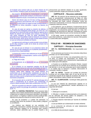 20



al inculpado para conducir sólo por un plazo máximo de 30           precauciones que deberán adoptar en su caso. Igualmente,
días corridos, contados a partir de la fecha de su confección.      cuando prescriban drogas que produzcan tal efecto.
    De inmediato, la Autoridad de Comprobación o de Aplica-                CAPITULO III - Recursos Judiciales
 ción remitirá la licencia para conducir y la denuncia o acta de
                                                                        ART. 74.- Sin perjuicio de las instancias que se dispongan
infracción respectiva al juez o funcionario que corresponda.        para el procedimiento contravencional de faltas en cada
    Dentro del referido plazo de 30 días corridos, el infractor     jurisdicción, pueden interponerse los siguientes recursos ante
deberá presentarse personalmente ante el juez o funcionario         los tribunales del Poder Judicial competente, contra las
                                                                    sentencias condenatorias. El recurso interpuesto tendrá efecto
 designado y podrá optar por pagar la multa correspondiente a
                                                                    suspensivo sobre las mismas:
la infracción en forma voluntaria o ejercer su derecho de
defensa.                                                                a) De apelación, que se planteará y fundamentará den-tro
                                                                    de los 5 días de notificada la sentencia ante la autoridad de
    En caso de optar por ejercer su derecho de defensa, el
                                                                    juzgamiento. Las actuaciones serán elevadas en 3 días. Son
juez o funcionario designado podrá otorgar, por única vez, una
                                                                    inapelables las sanciones por falta leve, impuestas por jueces
prórroga de no más de 60 días corridos desde la vigencia de la
                                                                    letrados. Podrán deducirse junto con los recursos de nulidad;
Boleta de Citación del Inculpado para conducir. La prórroga
sólo podrá otorgarse en caso de existir dificultades de                b) De queja, cuando se encuentran vencidos los plazos
gravedad tal que imposibiliten emitir la resolución, en cuanto al   para dictar sentencia, o para elevar los recursos Inter-puestos
fondo del asunto, dentro de los 30 días corridos desde la fecha     o cuando ellos sean denegados.
en que se confeccionó la Boleta de Citación.
   La vigencia de la prórroga no podrá exceder nunca el plazo
de 90 días contados a partir de la fecha de emisión de la             TITULO VIII - REGIMEN DE SANCIONES
Boleta de Citación.
                                                                            CAPITULO I - Principios Generales
   En caso de que el infractor no se presentara dentro del
término de 30 días establecido en el presente procedimiento,           ART. 75.- RESPONSABILIDAD. Son responsables para
se presumirá su responsabilidad.                                    esta ley:

    La licencia de conducir será restituida por el juez o funcio-      a) Las personas que incurran en las conductas antijurídicas
                                                                    previstas, aun sin intencionalidad;
 nario competente , si correspondiere, cuando ocurra alguno de
los siguientes supuestos:                                               b) Los mayores de 14 años. Los comprendidos entre 14 y
                                                                    18 años, no pueden ser sancionados con arresto. Sus
   a) Pago de la multa;                                             representantes legales serán solidariamente responsables por
  b) Cumplimiento de la resolución del juez o funcionario           las multas que se les apliquen;
competente,                                                             c) Cuando no se identifica al conductor infractor, recaerá
                                                                    una presunción de comisión de la infracción en el propietario
    Si el infractor no se presentara pasados los 90 días            del vehículo, a no ser que compruebe que lo había enajenado
corridos desde la fecha de confección de la Boleta de Citación,     o no estaba bajo su tenencia o custodia, denunciando al
se destruirá la licencia retenida y caducará la habilitación para   comprador, tenedor o custodio.
conducir hasta tanto obtenga una nueva licencia de
conformidad con el procedimiento establecido por esta ley.              ART. 76.- ENTES. También son punibles las personas
Esta nueva licencia sólo podrá otorgarse si previamente se          jurídicas por sus propias faltas, pero no por las de sus de-
abonó la multa o se dio cumplimiento a la resolución del juez o     pendientes respecto de las reglas de circulación. No obstan- te
funcionario competente.                                             deben individualizar a éstos a pedido de la autoridad.

    En el supuesto del inc x) del Art 77, además del pago de la         ART. 77.- CLASIFICACION. Constituyen faltas graves las
multa o cumplimiento de la sanción que corresponda, el              siguientes:
infractor deberá acreditar haber dado cumplimiento a la RTO.           a) Las que violando las disposiciones vigentes en la
    Para los supuestos de retención cautelar de licencia no se      presente ley y su reglamentación, resulten atentatorias a la
aplicará la opción de prórroga de jurisdicción contemplada en       seguridad del tránsito;
el Art. 71.                                                            b) Las que:
    ART. 73.- CONTROL PREVENTIVO. Todo conductor debe                  1. Obstruyan la circulación.
sujetarse a las pruebas expresamente autorizadas, destinadas
a determinar su estado de intoxicación alcohólica o por drogas,        2. Dificulten o impidan el estacionamiento y/o la detención
para conducir. La negativa a realizar la prueba constituye falta,   de los vehículos del servicio público de pasajeros y de
además de la presunta infracción al inciso a) del Art. 48.          emergencia en los lugares reservados.
   En caso de accidente o a pedido del interesado, la                   3. Ocupen espacios reservados por razones de visibilidad
autoridad debe tomar las pruebas lo antes posible y asegurar        y/o seguridad.
su acreditación.
                                                                       c) Las que afecten por contaminación al medio ambiente;
   Los médicos que detecten en sus pacientes una
                                                                       d) La conducción de vehículos sin estar debidamente
enfermedad, intoxicación o pérdida de función o miembro que
                                                                    habilitados para hacerlo;
tenga incidencia negativa en la idoneidad para conducir
vehículos, deben advertirles que no pueden hacerlo o las               e) La falta de documentación exigible;
 