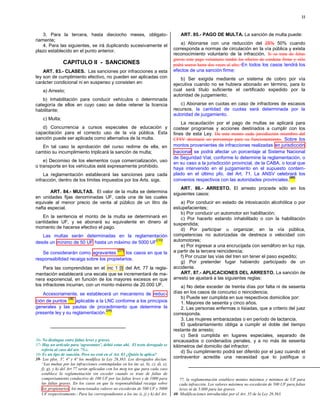 22



    3. Para la tercera, hasta dieciocho meses, obligato-                               ART. 85.- PAGO DE MULTA. La sanción de multa puede:
riamente;
    4. Para las siguientes, se irá duplicando sucesivamente el                         a) Abonarse con una reducción del 25% 50% cuando
plazo establecido en el punto anterior.                                            corresponda a normas de circulación en la vía pública y exista
                                                                                   reconocimiento voluntario de la infracción. Si se trata de faltas
                                                                                   graves este pago voluntario tendrá los efectos de condena firme y sólo
                CAPITULO II - SANCIONES                                            podrá usarse hasta dos veces al año; En todos los casos tendrá los
    ART. 83.- CLASES. Las sanciones por infracciones a esta                        efectos de una sanción firme;
ley son de cumplimiento efectivo, no pueden ser aplicadas con                         b) Ser exigida mediante un sistema de cobro por vía
carácter condicional ni en suspenso y consisten en:                                ejecutiva cuando no se hubiera abonado en término, para lo
    a) Arresto;                                                                    cual será título suficiente el certificado expedido por la
                                                                                   autoridad de juzgamiento;
   b) Inhabilitación para conducir vehículos o determinada
categoría de ellos en cuyo caso se debe retener la licencia                           c) Abonarse en cuotas en caso de infractores de escasos
habilitante;                                                                       recursos, la cantidad de cuotas será determinada por la
                                                                                   autoridad de juzgamiento.
    c) Multa;
                                                                                       La recaudación por el pago de multas se aplicará para
   d) Concurrencia a cursos especiales de educación y                              costear programas y acciones destinados a cumplir con los
capacitación para el correcto uso de la vía pública. Esta                          fines de esta Ley. De este monto cada jursidicción miembro del
sanción puede ser aplicada como alternativa de la multa.                           CFSV destinará un porcentaje para su funcionamiento. Sobre los
   En tal caso la aprobación del curso redime de ella, en                          montos provenientes de infracciones realizadas en jurisdicción
cambio su incumplimiento triplicará la sanción de multa;                           nacional se podrá afectar un porcentaje al Sistema Nacional
                                                                                   de Seguridad Vial, conforme lo determine la reglamentación, o
    e) Decomiso de los elementos cuya comercialización, uso
                                                                                   en su caso a la jurisdicción provincial, de la CABA, o local que
o transporte en los vehículos esté expresamente prohibido.                         haya intervenido en el juzgamiento en el supuesto contem-
    La reglamentación establecerá las sanciones para cada                          plado en el último pfo. del Art. 71. La ANSV celebrará los
                                                                                                                                            (40)
infracción, dentro de los límites impuestos por los Arts. sigs.                    convenios respectivos con las autoridades provinciales.
                                                                                       ART. 86.- ARRESTO. El arresto procede sólo en los
       ART. 84.- MULTAS. El valor de la multa se determina                         siguientes casos:
en unidades fijas denominadas UF, cada una de las cuales
equivale al menor precio de venta al público de un litro de                            a) Por conducir en estado de intoxicación alcohólica o por
nafta especial.                                                                    estupefacientes;
                                                                                       b) Por conducir un automotor sin habilitación;
   En la sentencia el monto de la multa se determinará en                              c) Por hacerlo estando inhabilitado o con la habilitación
cantidades UF, y se abonará su equivalente en dinero al                            suspendida;
momento de hacerse efectivo el pago.                                                   d) Por participar u organizar, en la vía pública,
   Las multas serán determinadas en la reglamentación                              competencias no autorizadas de destreza o velocidad con
desde un mínimo de 50 UF hasta un máximo de 5000 UF
                                                    (36)                           automotores;
                                                                                       e) Por ingresar a una encrucijada con semáforo en luz roja,
                                                 (37)                              a partir de la tercera reincidencia;
   Se considerarán como agravantes         los casos en que la
                                                                                       f) Por cruzar las vías del tren sin tener el paso expedito;
responsabilidad recaiga sobre los propietarios.
                                                                                       g) Por pretender fugar habiendo participado de un
    Para las comprendidas en el inc 1 [l] del Art. 77 la regla-                    accidente.
mentación establecerá una escala que se incrementará de ma-                            ART. 87.- APLICACIONES DEL ARRESTO. La sanción de
nera exponencial, en función de los mayores excesos en que                         arresto se ajustará a las siguientes reglas:
los infractores incurran, con un monto máximo de 20.000 UF.                            a) No debe exceder de treinta días por falta ni de sesenta
   Accesoriamente, se establecerá un mecanismo de reduc-                           días en los casos de concurso o reincidencia;
                (38)                                                                   b) Puede ser cumplida en sus respectivos domicilios por:
ción de puntos       aplicable a la LNC conforme a los principios                      1. Mayores de sesenta y cinco años.
generales y las pautas de procedimiento que determine la                               2. Las personas enfermas o lisiadas, que a criterio del juez
                                    (39)
presente ley y su reglamentación.                                                  corresponda.
                                                                                       3. Las mujeres embarazadas o en período de lactancia.
                                                                                       El quebrantamiento obliga a cumplir el doble del tiempo
                                                                                   restante de arresto;
                                                                                       c) Será cumplida en lugares especiales, separado de
36- No distingue entre faltas leves y graves.                                      encausados o condenados penales, y a no más de sesenta
37- Hay un artículo para ‘agravantes’, debió estar ahí. El texto derogado se       kilómetros del domicilio del infractor;
   refería al caso del art. 75.c.                                                      d) Su cumplimiento podrá ser diferido por el juez cuando el
38- Es un tipo de sanción. Pero no está en el Art. 83 ¿Quién la aplica?
39- Los pfos. 3º, 4º y 6º los modifica la Ley 26.363. Los derogados decían:        contraventor acredite una necesidad que lo justifique o
   “Las multas por las infracciones contempladas en los inc a), b), c), d), e),
   f), g), y h) del Art 77 serán aplicadas con los mon tos que para cada caso
   establece la reglamentación sin exceder cuando se trate de faltas de
   comportamiento conductivo de 100 UF por las faltas leves y de 1000 para            77, la reglamentación establece montos máximos y mínimos de UF para
   las faltas graves. En los casos en que la responsabilidad recaiga sobre            cada infracción. Los valores máximos no excederán de 500 UF para faltas
    los propietarios , los mencionados valores no excederán de 500 UF y 5000          leves ni de 5.000 para las graves.
   UF respectivamente.- Para las correspondientes a los inc i), j) y k) del Art.   40- Modificaciones introducidas por el Art. 35 de la Ley 26.363.
 