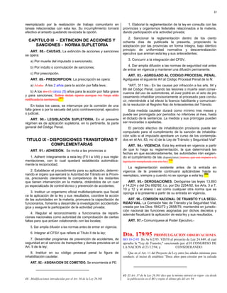 23



reemplazado por la realización de trabajo comunitario en                  1. Elaborar la reglamentación de la ley en consulta con las
tareas relacionadas con esta ley. Su incumplimiento tornará            provincias y organismos federales relacionados a la materia,
efectivo el arresto quedando revocada la opción.                       dando participación a la actividad privada;
                                                                           2. Sancionar la reglamentación dentro de los ciento
  CAPITULO III - EXTINCION DE ACCIONES Y                               ochenta días de publicada la presente, propiciando la
     SANCIONES - NORMA SUPLETORIA                                      adoptación por las provincias en forma íntegra, bajo idéntico
   ART. 88.- CAUSAS. La extinción de acciones y sanciones              principio de uniformidad normativa y descentralización
                                                                       ejecutiva que animan esta ley y sus antecedentes;
se opera:
                                                                           3. Concurrir a la integración del CFSV.
    a) Por muerte del imputado o sancionado;
                                                                          4. Dar amplia difusión a las normas de seguridad vial antes
    b) Por indulto o conmutación de sanciones;
                                                                       de entrar en vigencia y mantener una difusión permanente.
    c) Por prescripción.
                                                                          ART. 93.- AGREGADO AL CODIGO PROCESAL PENAL.
    ART. 89.- PRESCRIPCION. La prescripción se opera:                  Agréguese el siguiente Art al Código Procesal Penal de la N:
    a) Al año A los 2 años para la acción por falta leve;                   "ART. 311 bis.- En las causas por infracción a los arts. 84 y
                                                                       89 del Código Penal, cuando las lesiones o muerte sean conse-
    b) A los dos (2) cinco (5) años para la acción por falta grave     cuencia del uso de automotores, el Juez podrá en el acto de pro
y para sanciones; Sobre éstas opera aunque no haya sido                cesamiento inhabilitar provisoriamente al procesado para condu-
                         (41)
notificada la sentencia.                                               cir, reteniéndole a tal efecto la licencia habilitante y comunican-
    En todos los casos, se interrumpe por la comisión de una           do la resolución al Registro Nac de Antecedentes del Tránsito.
falta grave o por la secuela del juicio contravencional, ejecutivo         Esta medida cautelar durará como mínimo tres meses y
o judicial.                                                            puede ser prorrogada por períodos no inferiores al mes, hasta
    ART. 90.- LEGISLACIÓN SUPLETORIA. En el presente                   el dictado de la sentencia. La medida y sus prórrogas pueden
régimen es de aplicación supletoria, en lo pertinente, la parte        ser revocadas o apeladas.
general del Código Penal.                                                  El período efectivo de inhabilitación provisoria puede ser
                                                                       computado para el cumplimiento de la sanción de inhabilita-
                                                                       ción sólo si el imputado aprobare un curso de los contempla-
 TITULO IX - DISPOSICIONES TRANSITORIAS Y                              dos en el Art. 83, inc d) de la Ley de Tránsito y Seguridad Vial"
             COMPLEMENTARIAS                                              ART. 94.- VIGENCIA. Esta ley entrará en vigencia a partir
    ART. 91.- ADHESIÓN. Se invita a las provincias a:                  de que lo haga su reglamentación, la que determinará las
                                                                       fechas en que escalonadamente, las autoridades irán exigien-
  1. Adherir íntegramente a esta ley (Tít I a VIII) y sus regla-       do el cumplimiento de las disposiciones [nuevas, que con respecto a la
mentaciones, con lo cual quedará establecida automática-                                                      (12)
                                                                       legislación reemplazada crea esta ley].
mente la reciprocidad;
                                                                           La reglamentación existente antes de la entrada en
    2. Establecer el procedimiento para su aplicación, determi-        vigencia de la presente continuará aplicándose hasta su
nando el órgano que ejercerá la Autoridad del Tránsito en la Provin-                                                        (42)
                                                                       reemplazo, siempre y cuando no se oponga a esta ley.
cia, precisando claramente la competencia de los restantes
que tienen intervención en la materia, dotándolos de un cuer              ART. 95.- DEROGACIONES. Deróganse las leyes 13.893
po especializado de control técnico y prevención de accidentes;        y 14.224 y del Dto 692/92, t.o. por Dto 2254/92, los Arts. 3 a 7,
                                                                       10 y 12 y el anexo I así como cualquier otra norma que se
    3. Instituir un organismo oficial multidisciplinario que fiscali   oponga a la presente a partir de su entrada en vigencia.
ce la aplicación de la ley y sus resultados, coordine la acción
de las autoridades en la materia, promueva la capacitación de              ART. 96.- COMISIÓN NACIONAL DE TRANSITO Y LA SEGU-
funcionarios, fomente y desarrolle la investigación accidentoló-       RIDAD VIAL. La Comisión Nac de Tránsito y la Seguiridad Vial,
gica y asegure la participación de la actividad privada;               creada por los Dtos 1842/73 y 2658/79, mantendrá en jurisdic-
                                                                       ción nacional las funciones asignadas por dichos decretos y
    4. Regular el reconocimiento a funcionarios de reparti-            además fiscalizará la aplicación de esta ley y sus resultados.
ciones nacionales como autoridad de comprobación de ciertas
faltas para que actúen colaborando con las locales;                        ART. 97.- Comuníquese al Poder Ejecutivo.-
    5. Dar amplia difusión a las normas antes de entrar en vigencia;
    6. Integrar el CFSV que refiere el Título II de la ley;
                                                                       Dto. 179/95           PROMULGACION OBSERVACIONES.
    7. Desarrollar programas de prevención de accidentes, de           BO 10-2-95 Bs As 6/2/95. VIST0 el proyecto de Ley 24.449, el cual
seguridad en el servicio de transportes y demás previstos en el        aprueba la "Ley de Transito," sancionado por el H CONGRESO DE
Art. 9 de la ley;                                                      LA NACION el 23/12/94, y              CONSIDERANDO:
   8. Instituir en su código procesal penal la figura de                  Que en el Art. 11 del Proyecto de Ley entre las edades mínimas para
inhabilitación cautelar.                                               conducir, el inciso d) establece "Doce años para circular por la calzada
    ART. 92.- ASIGNACION DE COMETIDO. Se encomienda al PE:


                                                                       42- El Art. 37 de la Ley 26.363 dice que la misma entrará en vigen- cia desde
41- ;Modificaciones introducidas por el Art. 36 de la Ley 26.363          la publicación en el BO y repite el último pfo del art. 94
 