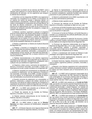 26



    q) Coordinar la emisión de los informes del RNAT, como               a) Ejercer la representación y dirección general de la
requisito para gestionar la Licencia Nacional de Conducir, la         ANSV, actuar en juicio como actora y demandada en temas de
transferencia de vehículos, con los organismos que otorguen           su exclusiva competencia, quedando facultado para absolver
la referida documentación;                                            posiciones en juicio pudiendo hacerlo por escrito;
   r) Coordinar con los integrantes del SNSV y los organismos              b) Ejercer la administración de la ANSV suscribiendo a tal
nacionales con competencia en la materia, la formulación de           fin los actos administrativos pertinentes;
un sistema de control de jornada y descanso laboral, su
implementación y fiscalización. Tendrá por objeto registrar por          c) Elaborar el plan operativo anual;
medios comprobables el cumplimiento de la jornada laboral, de            d) Convocar las sesiones de los Comités de Políticas,
las horas de efectiva conducción y del descanso mínimo                Ejecutivo y Consultivo, y participar en ellas con voz y voto;
previsto por la reglamentación por parte de los conductores de
vehículos de transporte automotor de pasajeros y cargas de               e) Convocar al Comité Consultivo por lo menos 1 vez cada
carácter interjurisdiccional;                                         3 meses y someter a su consulta las políticas planificadas y las
                                                                      que se encuentran en ejecución;
    s) Elaborar, coordinar, supervisar y ejecutar un programa
anual de control efectivo del tránsito para el eficaz cumplimien-        f) Convocar al Comité de Políticas y al Comité Ejecutivo y
to de la presente ley, encontrándose facultada a consultar,           someter a su consideración las políticas planificadas y las que
requerir la asistencia, colaboración y opinión de organismos          se encuentren en ejecución;
relacionados con la materia. El mismo deberá ser informado                g) Promover y gestionar la obtención de recursos y fondos
anualmente al H Congreso de la Nación, tanto de su contenido          públicos y privados, locales y extranjeros, para el cumplimiento
como de los resultados obtenidos en su ejecución;                     de los objetivos de la Agencia Nacional de Seguridad Vial;
   t) Diseñar e implementar un Sistema de Auditoría Nacional              h) Promover las relaciones institucionales de la Agencia
de Seguridad Vial;                                                    Nacional de Seguridad Vial y, en su caso, suscribir convenios
    u) Realizar y fomentar la investigación de siniestros de          con organizaciones públicas o privadas, nacionales o
tránsito, planificando las políticas estratégicas para la adopción    extranjeras, para el logro de sus objetivos en coordinación con
de las medidas preventivas pertinentes y promoviendo la               los organismos con competencia en la materia;
implementación de las mismas, por intermedio del Observato-               i) Poner a consideración del Comité de Políticas el plan
rio Permanente en Seguridad Vial, a crearse conforme el Art.          estratégico de la Agencia Nacional de Seguridad Vial;
18 de la presente ley;
                                                                         j) Dictar las normas reglamentarias necesarias para el
    v) Realizar recomendaciones a los distintos organismos            funcionamiento Operativo de la ANSV;
vinculados a la problemática de la seguridad vial en materia de
seguridad de los vehículos, infraestructura, señalización vial y          k) Aceptar herencias, legados, donaciones y subvenciones
cualquier otra que establezca la reglamentación;                      que le asignen organismos públicos o privados, nacionales o
                                                                      extranjeros;
    w) Organizar y dictar cursos y seminarios de capacitación a
técnicos y funcionarios nacionales, provinciales y locales cuyo          l) Requerir a los distintos organismos de la administración
desempeño se vincule o pueda vincularse con la seguridad vial;        pública nacional la comisión transitoria de personal idóneo en
                                                                      la materia que fuere necesario para el funcionamiento de la
    x) Elaborar campañas de concientización en seguridad vial         Autoridad.
y coordinar la colaboración, con los organismos y jurisdiccio-
nes nacionales, provinciales, de la CABA, y locales competen-             ART. 8º — La ANSV será el organismo responsable de la
tes en la materia, en la elaboración de campañas de educa-            coordinación y seguimiento del Plan Nacional de Seguridad
ción vial destinadas a la prevención de siniestros viales;            Vial contemplado en el Convenio Federal sobre Acciones en
                                                                      Materia de Tránsito y Seguridad Vial, ratificado por el PEN a
    y) Suscribir convenios de colaboración con universidades, or      través del Dto 1232 del 11/9/07 y la Ley 26.353.
ganismos, instituciones y cualquier otra entidad, nacional y/o in
ternacional, a los efectos de realizar programas de investigación y       ART. 9º - La ANSV será asistida por un Comité de Políti-
capacitación de personal en materia de seguridad vial; y fo mentar    cas, que tendrá como función proponer lineamientos de armo-
la creación de carreras vinculadas a la materia de la presente ley.   nización federal en materia de Seguridad Vial, respetando las
                                                                      autonomías provinciales, y estará integrado, con carácter ad
    ART. 5º — La ANSV será presidida por el Ministro del              honorem, por representantes de las siguientes jurisdicciones
Interior, quien se encuentra facultado para:                          ministeriales, con rango no inferior a Secretario: Mrio de Salud,
   a) Presidir las sesiones de los Comités de Políticas,              Mrio de Educación, Mrio de Ciencia y Tecnología, MJSDDHH,
Ejecutivo y Consultivo, con voz y voto;                               MPFIPS, MEP y el representante de mayor jerarquía del CFSV

   b) Solicitar sesiones extraordinarias de los Comités de                ART. 10. — La ANSV será asistida por un Comité Ejecuti-
Políticas, Ejecutivo y Consultivo;                                    vo, que tendrá como función coordinar la implementación de
                                                                      las políticas nacionales en materia de Seguridad Vial y estará
   c) Designar y convocar al Comité Consultivo.                       integrado, con carácter ad honorem, por representantes de la
   ART. 6º - La ANSV estará a cargo de un Director                    ST, de la PFA, de la GN, de la PNA, del OCCOVI, de la
Ejecutivo con rango y jerarquía de Subsecretario, designado           Dirección Nacional de Vialidad y el CFSV
por el PEN                                                                ART. 11.- La ANSV será asistida por un Comité Cónsul-
   ART. 7º — El Director Ejecutivo de la Agencia Nacional de          tivo, que tendrá como función colaborar y asesorar en todo lo
Seguridad Vial tendrá los siguientes deberes y funciones:             concerniente a la temática de la Seguridad Vial y estará inte-
                                                                      grado, con carácter ad honorem, por representantes de organi-
                                                                      zaciones no gubernamentales de reconocida trayectoria e ido-
 