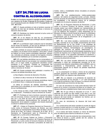 28




       LEY 24.788 DE LUCHA
                                                                      niveles, ciclos y modalidades temas vinculados al consumo
       LEY 24.788 DE LUCHA                                            excesivo de alcohol.

   CONTRA EL ALCOHOLISMO
   CONTRA EL ALCOHOLISMO
                                                                          ART. 10.- Los establecimientos médico-asistenciales
                                                                      públicos, del sistema de seguridad social y privado, deberán
                                                                      encarar acciones de prevención primaria de acuerdo a su nivel
Prohíbe en el territorio nacional el expendio de bebidas alcohóli-
                                                                      de complejidad: y de detección precoz de la patalogía
cas a menores de 18 años. Programa de Prevención y Lucha con
                                                                      vinculada con el consumo excesivo de alcohol.
tra el Consumo Excesivo de Alcohol. 5-3-97. Promulg Hecho: 31-
3-97. BO 3-4-97.                                                          ART. 11.- El Programa Nacional de Prevención y Lucha
                                                                      contra el Consumo Excesivo de Alcohol, contará con un
   ART. 1°- Queda prohibido en todo el territorio nacional, el
                                                                      consejo asesor que estará integrado por representantes de
expendio de todo tipo de bebidas alcohólicas a menores de
                                                                      instituciones públicas y/o privadas cuyos fines se relacionen
dieciocho años de edad.
                                                                      con los objetivos del programa y serán designados por el
   ART. 2°- Declárase de interés nacional la lucha contra el          Ministerio de Salud y Acción Social de la Nación y el Ministerio
consumo excesivo de alcohol.                                          de Cultura y Educación de la Nación y la Secretaría de
                                                                      Programación para la Prevención de la Drogadicción y la
   ART. 3°- A los efectos de esta ley, se considerarán                Lucha contra el Narcotráfico.
bebidas alcohólicas aquellas que contengan alcohol cualquiera
sea su graduación.                                                        ART. 12. - Las obras sociales y asociaciones de obras
                                                                      sociales, incluídas en la Ley 23.660, recipiendarias del Fondo
    ART. 4°- La prohibición regirá cualquiera sea la naturaleza       de Redistribución de la Ley 23.661, y las entidades de
de las bocas de expendio, ya sea que se dediquen en forma             medicina prepaga, deberán reconocer en la cobertura para los
total o parcial a la comercialización de bebidas.                     tratamientos médicas, farmacológicos y/o psicológicos, la
    Queda prohibido el consumo de bebidas alcohólicas en la           patología del consumo de alcohol, determinada en la
vía pública y en el interior de los estadios u otros sitios, cuando   Clasificación Internacional de Enfermedades declaradas por el
se realicen en forma masiva actividades deportivas, educati-          Comité de Expertos de la Organización Mundial de la Salud
vas, culturales y/o artísticas, excepto en los lugares y horarios     Deberán brindar a los pacientes alcohólicos la asistencia y
expresamente habilitados por la autoridad competente.                 rehabilitación que su estado requiera, como asimismo encarar
                                                                      acciones de prevención primaria.
    ART. 5°- Las bebidas alcohólicas que se comercialicen en
el país, deberán llevar en sus envases, con caracteres destaca           ART. 13.- Las obras sociales elaborarán los programas
bles y en un lugar visible, la graduación alcohólica corres-          destinados a cubrir las contingencias previstas en el Art.
pondiente a su contenido. También se consignarán las                  precedente que deberán presentados ante la ANSSAL para su
siguientes leyendas: "Beber con moderación". "Prohibida su            aprobación y financiamiento, previa existencia en el
venta a menores de 18 años".                                          presupuesto general de la Nación de partidas específicas
                                                                      destinadas a tal fin.
   ART. 6°- Queda prohibida toda publicidad o incentivo de
consumo de bebidas alcohólicas, que:                                     La no presentación en tiempo y forma de los programas
                                                                      previstos generará las sanciones establecidas en las leyes
   a) Sea dirigida a menores de dieciocho (18) años;                  23.660 y 23.661 con relación a las infracciones.
   b) Utilicen en ella a menores de 18 años bebiendo;                    ART. 14.- La violación a la prohibición de expendio de
    c) Sugiera que el consumo de bebidas alcohólicas mejora           bebidas alcohólicas de los artículos 1° y 4° será sancionada
el rendimiento físico o intelectual de las personas;                  con multa de quinientos a diez mil pesos o la clausura del local
                                                                      o establecimiento por el termino de diez días.
    d) Utilice el consumo de bebidas alcohólicas como
estimulante de la sexualidad y/o de la violencia en cualquiera            En caso de reincidencia la multa podrá elevarse hasta mil
de sus manifestaciones:                                               pesos en su mínimo y cincuenta mil pesos en su máximo, y la
                                                                      clausura del local o establecimiento hasta ciento ochenta días.
   e) No incluya en letra y lugar visible las leyendas "Beber
con moderación". "Prohibida su venta a menores de 18 años".               ART. 15.- El que infrinja lo dispuesto en el art. 7°, será
                                                                      reprimido con prisión de seis meses a dos años y con una
    ART. 7°- Prohíbese en todo el territorio nacional la realiza-     multa de dos mil a veinte mil pesos. Además se impondrá la
ción de concursos, torneos o eventos de cualquier naturaleza,         clausura del local donde se realizaren los hechos, por un
sea con o sin fines de lucro, que requieran la ingesta de             término de hasta treinta días.
bebidas alcohólicas desnaturalizando los principios de la
degustación, de la catación o cualquier otra manera destinada             En caso de reincidencia, la clausura del local será
a evaluar la calidad de los productos.                                definitiva.

   ART. 8° - Créase el Programa Nacional de Prevención y                  Si a consecuencia del hecho resultare la muerte de alguna
Lucha contra el Consumo Excesivo de Alcohol, que será                 persona, la pena será de 2 a 5 años de prisión, y si resultaren
conformado por representantes de los Mrios de Salud y Acción          lesiones la pena será de uno a cuatro años de prisión.
Social de la Nac, de Cultura y Educación de la Nac, de la                Si la víctima del hecho resultare un menor de dieciocho
Secretaría de Programación para la Prevención de la                   años de edad la pena máxima se elevará en un tercio.
Drogadicción y Lucha contra el Narcotráfico.
                                                                          ART. 16.- En caso de producirse las consecuencias a que
   ART. 9°- El Consejo Federal de Cultura y Educación                 se refiere el tercero y cuarto párrafo del Art. anterior, la
acordará los aspectos educativos del Programa Nacional de             clausura del local será definitiva.
Prevención y Lucha contra el Consumo Excesivo de Alcohol,
debiendo incluir en los contenidos curriculares de todos los
 