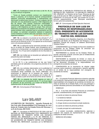 29



    ART. 17.- Sustitúyese el texto del inciso a) del Art. 48, de      ARGENTINA, la REPUBLICA FEDERATIVA DEL BRASIL, la
la Ley 24.449 por el siguiente:                                       REPUBLICA DEL PARAGUAY y la REPUBLICA ORIENTAL
                                                                      DEL URUGUAY, en Potreros de los Funes, Provincia de San
     "Inciso a): Queda prohibido conducir con impedimentos            Luis, el 25 de junio de 1996 y en Asunción - REPUBLICA DEL
físicos o psíquicos, sin la licencia especial correspondiente,        PARAGUAY- el 19 de junio de 1997, que constan de 13 y de 1
habiendo consumido estupefacientes o medicamentos que                 artículos respectivamente, cuyas fotocopias autenticadas
disminuyan la aptitud para conducir. Conducir cualquier tipo de       forman parte de la presente ley.
vehículos con una alcoholemia superior a 500 miligramos por
litro de sangre. Para quienes conduzcan motocicletas o                   ART. 2º - Comuníquese al Poder Ejecutivo Nacional.
ciclomotores queda prohibido hacerlo con una alcoholemia
superior a 200 miligramos por litro de sangre. Para vehículos             PROTOCOLO DE SAN LUIS EN
destinados al transporte de pasajeros de menores y de carga,            MATERIA DE RESPONSABILIDAD
queda prohibido hace cualquiera sea la concentración por litro
de sangre. La autoridad competente realizará el respectivo             CIVIL EMERGENTE DE ACCIDENTES
control mediante el método adecuado aprobado a tal fin por el          DE TRANSITO ENTRE LOS ESTADOS
organismo sanitario."               (Al art. 48 inc. a LTSV)
                                                                            PARTES DEL MERCOSUR
   ART. 18.- La violación a lo previsto en los artículos 5° y 6°
será sancionada con multa de cinco mil a cien mil pesos. La              Los Gobiernos de la República Argentina, de la República
sanción por la infracción al Art. 6° se aplicará tan al anunciante    Federativa del Brasil, de la República del Paraguay y de la
como a la empresa publicitaria.                                       República Oriental del Uruguay, en adelante denominados
                                                                      "Estados Partes";
    ART. 19.- La aplicación de las sanciones previstas en esta
ley en el ámbito de Capital Federal, será competencia de la               CONSIDERANDO que el Tratado de Asunción establece el
Justicia en lo Correccional; con excepción de las establecidas        compromiso de los Estados Partes de armonizar sus
en los arts. 15 y 16 que será competencia de los tribunales en        legislaciones en las áreas pertinentes;
lo criminal.                                                              REAFIRMANDO la voluntad de los Estados Partes de
   ART. 20.- Las multas que se recauden por aplicación de la          acordar soluciones jurídicas comunes para el fortalecimiento
presente ley serán de tinadas:                                        del proceso de integración;

   a) Un 40 % al programa creado en el Art. 8°;                          DESTACANDO la necesidad de brindar un marco de
                                                                      seguridad jurídica que garantice soluciones justas y la armonía
    b) Un 60 % a las jurisdicciones en las que fueran                 de las decisiones vinculadas a la responsabilidad civil
percibidas para ser aplicadas a los programas previstos en los        emergente de accidentes de tránsito;
arts. 9° y 10.
                                                                         CONVENCIDOS de la importancia de adoptar reglas
   ART. 21.- Los contratos relacionados con la publicidad de          comunes sobre jurisdicción internacional y derecho aplicable
bebidas alcohólicas respecto de los cuales la autoridad               en el ámbito de la responsabilidad civil emergente de
competente tenga acreditado que fueron celebrados con                 accidentes de tránsito.
anterioridad la vigencia de la presente ley, podrán ser                                        ACUERDAN:
ejecutados sin atenerse a sus preceptos por el plazo de 6
meses contados a partir de la fecha de la firma de los mismos.           AMBITO

    ART. 22.- La presente ley tendrá vigencia en todo el                  Art. 1. El presente Protocolo determina el derecho aplicable
territorio nacional, con la excepción del art. 17, en el que regirá   y la jurisdicción internacional mente competente, en casos de
la adhesión de las provincias y la ciudad de Buenos Aires             responsabilidad civil emergente de accidentes de tránsito ocu-
conforme al Art. 91 de la Ley 24.449.                                 rridos en territorio de un Estado Parte, en los que participen o
                                                                      resulten afectadas personas domiciliadas en otro Estado Parte
   ART. 23.- Comuníquese al Poder Ejecutivo.
                                                                         DOMICILIO
                                                                         Art. 2. A los fines del presente Protocolo se considerará
                                                                      domicilio, subsidiariamente y en el siguiente orden:
                                                                         a) cuando se tratare de personas físicas:


                  LEY 25.407
                  LEY 25.407
                                                                         1. la residencia habitual;
                                                                         2. el centro principal de sus negocios;

ACCIDENTES DE TRANSITO. Aprueba Protocolo de                             3. el lugar donde se encontrare la simple residencia.
San Luis sobre Responsabilidad Civil Emergente de Acci-                  b) cuando se tratare de personas jurídicas:
dentes de Tránsito entre los Estados Partes del Mercosur y
su Fe de Erratas. BO 9/4/01                                              1. la sede principal de la administración;

  ART. 1º - Apruébase el PROTOCOLO DE SAN LUIS EN                        2. si poseen sucursales, establecimientos, agencias o
MATERIA DE RESPONSABILIDAD CIVIL EMERGENTE DE                         cualquier otra especie de representación, el lugar donde
ACCIDENTES DE TRANSITO ENTRE LOS ESTADOS                              cualquiera de éstas funcionen.
PARTES DEL MERCOSUR y la FE DE ERRATAS AL                                DERECHO APLICABLE
PROTOCOLO DE RESPONSABILIDAD CIVIL EMERGENTE
DE ACCIDENTES DE TRANSITO ENTRE LOS ESTADOS
PARTES DEL MERCOSUR, suscriptos por la REPUBLICA
 