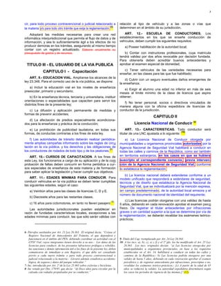 3



cir, para todo proceso contravencional o judicial relacionado a                    relación al tipo de vehículo y a las zonas o vías que
                                                                   (6)             determinen en el ámbito de su jurisdicción.
la materia y/o para todo otro trámite que exija la reglamentación.
    Adoptará las medidas necesarias para crear una red                                ART. 12.- ESCUELA DE CONDUCTORES. Los
informática interjurisdiccional que permita el flujo de datos y de                 establecimientos en los que se enseñe conducción de
información, y sea lo suficientemente ágil a los efectos de no                     vehículos, deben cumplir los siguientes requisitos:
producir demoras en los trámites, asegurando al mismo tiempo                           a) Poseer habilitación de la autoridad local;
contar con un registro actualizado. Elaborar anualmente su
presupuesto de gastos y de recursos.                                                  b) Contar con instructores profesionales, cuya matrícula
                                                                                   tendrá validez por dos años revocable por decisión fundada.
                                                                                   Para obtenerla deben acreditar buenos antecedentes y
  TITULO III - EL USUARIO DE LA VIA PUBLICA                                        aprobar el examen especial de idoneidad;
                                                                                      c) Tener vehículos de las variedades necesarias para
                CAPITULO I - Capacitación
                                                                                   enseñar, en las clases para las que fue habilitado;
    ART. 9.- EDUCACION VIAL. Amplíanse los alcances de la
                                                                                       d) Cubrir con un seguro eventuales daños emergentes de
ley 23.348. Para el correcto uso de la vía pública, se dispone:
                                                                                   la enseñanza;
   a) Incluir la educación vial en los niveles de enseñanza
                                                                                      e) Exigir al alumno una edad no inferior en más de seis
preescolar, primario y secundario;
                                                                                   meses al límite mínimo de la clase de licencia que aspira
    b) En la enseñanza técnica, terciaria y universitaria, instituir               obtener;
orientaciones o especialidades que capaciten para servir los
                                                                                      f) No tener personal, socios o directivos vinculados de
distintos fines de la presente ley;
                                                                                   manera alguna con la oficina expedidora de licencias de
   c) La difusión y aplicación permanente de medidas y                             conductor de la jurisdicción.
formas de prevenir accidentes;
                                                                                                                CAPITULO II
   d) La afectación de predios especialmente acondiciona-
dos para la enseñanza y práctica de la conducción;                                             Licencia Nacional de Conducir (9)
   e) La prohibición de publicidad laudatoria, en todas sus                             ART. 13.- CARACTERISTICAS. Todo conductor será
                                                                                                                               (10)
formas, de conductas contrarias a los fines de esta ley.                           titular de una LNC ajustada a lo siguiente:
    f) Las autoridades de tránsito deberán realizar periódica-                         a) La Licencia Nacional de Conducir otorgada por
mente amplias campañas informando sobre las reglas de circu                        municipalidades u organismos provinciales autorizadas por la
lación en la vía pública, y los derechos y las obligaciones de                     Agencia Nacional de Seguridad Vial habilitará a conducir en
                                                           (7)
los conductores de rodados de todo tipo y de los peatones.                         todas las calles y caminos de la República, como así también
   ART. 10.- CURSOS DE CAPACITACION. A los fines de                                en territorios extranjeros, en los casos en que se hubiera
esta Ley, los funcionarios a cargo de su aplicación y de la com                    suscripto el correspondiente convenio, previa interven-
probación de faltas deben concurrir en forma periódica a cur-                      ción de la Agencia Nacional de Seguridad Vial, conforme
sos especiales de enseñanza de esta materia y de formación                         lo establezca la reglamentación;
para saber aplicar la legislación y hacer cumplir sus objetivos.
                                                                                      b) La licencia nacional deberá extenderse conforme a un
    ART. 11.- EDADES MINIMAS PARA CONDUCIR. Para                                   modelo unificado que responderá a estándares de seguridad,
conducir vehículos en la vía pública se deben tener cumplidas                      técnicos y de diseño que establezca la Agencia Nacional de
las siguientes edades, según el caso:                                              Seguridad Vial, que se individualizará por la mención expresa,
    a) Veintiún años para las clases de licencias C, D y E.                        en campo predeterminado, de la autoridad local emisora y el
                                                                                   número de documento nacional de identidad del requirente;
    b) Diecisiete años para las restantes clases;
                                                                            (8)         c) Las licencias podrán otorgarse con una validez de hasta
    c) 16 años para ciclomotores, en tanto no lleven pasajero                      5 años, debiendo en cada renovación aprobar el examen psico
   Las autoridades jurisdiccionales pueden establecer en                           físico. De registrar el titular antecedentes por infracciones
razón de fundadas características locales, excepciones a las                       graves o en cantidad superior a la que se determine por vía de
edades mínimas para conducir, las que sólo serán válidas con                       la reglamentación, se deberán revalidar los exámenes teórico-
                                                                                   prácticos;


6- Párrafos sustituidos por Art. 23 Ley 26.363. El original decía: “Créase el
    Registro Nacional de Antecedentes del Tránsito, el que dependerá y
    funcionará en el ámbito del PEN, debiendo coordinar su actividad con el        9- Título del Cap. reemplazado por Art. 24 Ley 26.363.
    CFSV Vial, cuyos integrantes tienen derecho a su uso.- Los datos de las        10- A los incs. a), b), c), e) y f) y el 2º pfo. los ha modificado el Art. 25 Ley
    licencias para conducir, de los presuntos infractores prófugos o rebeldes,         26.363. Los incs. originales decían: “a) Las licencias otorga-das por
    las sanciones y demás información útil a los fines de la presente ley, deben       municipalidades u organismos provinciales, en base a los requisitos
    comunicarse de inmediato a este Registro, el que debe ser consultado               establecidos en el Art. 14, habilitará a conducir en todas las calles y
    previo a cada nuevo trámite o para todo proceso contravencional o                  caminos de la República;- b) Las licencias podrán otorgarse por una
    judicial relacionado a la materia.- Llevará además estadística accidento-          validez de hasta 5 años, debiendo en cada renovación aprobar el examen
    lógica, de seguros y datos del parque vehicular.”                                  psicofísico y, de registrar antecedentes por infracciones, prescriptas o no,
7- Inc. introducido por Art. 2º de la Ley 25.965 sobre ciclovías y bicicletas.         revalidar los exámenes teórico-prácticos;- [c) A partir de la edad de 65
8- Inc vetado por Dto. 179/95, que decía: “d) Doce años para circular por la           años se reducirá la validez. La autoridad expedidora determinará según
    calzada con rodados propulsados por su conductor;”                                 los casos los períodos de vigencia de las mismas;]”(12)
 