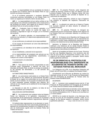 30



    Art. 3. La responsabilidad civil por accidentes de tránsito         ART. 10. El presente Protocolo, parte integrante del
se regulará por el derecho interno del Estado Parte en cuyo         Tratado de Asunción, entrará en vigor con relación a los dos
territorio se produjo el accidente.                                 primeros Estados Partes que lo ratifiquen treinta (30) días
                                                                    después que el segundo país proceda al depósito de su
   Si en el accidente participaren o resultaren afectadas           instrumento de ratificación.
únicamente personas domiciliadas en otro Estado Parte, el
mismo se regulará por el derecho interno de este último.                 Para los demás ratificantes, entrará en vigor el trigésimo
                                                                    día posterior al depósito del respectivo instrumento de
    ART. 4. La responsabilidad civil por daños sufridos en las      ratificación.
cosas ajenas a los vehículos accidentados como consecuencia
del accidente de tránsito, será regida por el derecho interno          ART. 11. La adhesión por parte de un Estado al Tratado
del Estado Parte en el cual se produjo el hecho.                    de Asunción implicará de pleno derecho la adhesión al
                                                                    presente Protocolo.
    ART. 5. Cualquiera fuere el derecho aplicable a la
responsabilidad, serán tenidas en cuenta las reglas de                  ART. 12.      El presente Protocolo no derogará las
circulación y seguridad en vigor en el lugar y en el momento        disposiciones de las Convenciones vigentes entre algunos de
del accidente.                                                      los Estados Parte que contemplen aspectos no previstos en
                                                                    este texto.
    ART. 6. El derecho aplicable a la responsabilidad civil
conforme a los artículos 3 y 4 determinará especialmente entre           ART. 13. El Gobierno de la República del Paraguay será
otros aspectos:                                                     el depositario del presente Protocolo y de los instrumentos de
                                                                    ratificación y enviará copias debidamente autenticadas de los
   a) Las condiciones y la extensión de la responsabilidad;         mismos a los Gobiernos de los demás Estados Partes.
    b) Las causas de exoneración así como toda delimitación,            Asimismo, el Gobierno de la República del Paraguay
de responsabilidad;                                                 notificará a los Gobiernos de los demás Estados Partes la
    c) La existencia y la naturaleza de los daños susceptibles      fecha de entrada en vigor del presente Protocolo y la fecha de
de reparación;                                                      depósito de los instrumentos de ratificación.

   d) Las modalidades y extensión de la reparación;                     Hecho en la localidad de Potreros de los Funes, Provincia
                                                                    de San Luis, República Argentina, a los veinticinco días del
   e) La responsabilidad del propietario del vehículo por los       mes de junio del año mil novecientos noventa y seis, en un
actos o hechos de sus dependientes, subordinados, o                 original en los idiomas español y portugués, siendo ambos
cualquier otro usuario a título legítimo;                           textos igualmente auténticos.
   f) La prescripción y la caducidad.
                                                                      FE DE ERRATAS AL PROTOCOLO DE
   JURISDICCION                                                     RESPONSABILIDAD CIVIL EMERGENTE DE
    ART. 7. Para ejercer las acciones comprendidas en este           ACCIDENTES DE TRANSITO ENTRE LOS
Protocolo serán competentes, a elección del actor, los                ESTADOS PARTES DEL MERCOSUR
tribunales del Estado Parte: a) donde se produjo el accidente;
b) del domicilio del demandado; y c) del domicilio del                 Los Gobiernos de la RA, de la República Federativa del
demandante.                                                         Brasil, de la RP de la ROU, en adelante 'los Estados Partes",
   AUTOMOTORES SINIESTRADOS                                            Considerando que la Reunión de Ministros de Justicia ha
                                                                    detectado errores en el Art. 3 del Protocolo de Responsabili-
    ART. 8. Los automotores matriculados en un Estado Parte
                                                                    dad Civil Emergente de Accidentes de Tránsito entre los
y siniestrados en otro, deberán ser oportunamente devueltos
                                                                    Estados Partes del MERCOSUR,
al Estado de su registro de conformidad con la ley del lugar
donde ocurrió el siniestro. En el supuesto de destrucción total,       ACUERDAN:
la parte interesada quedará facultada para disponer del
vehículo sin otro requisito que la satisfacción de las exigencias      ART. 1. Incorporar como parágrafo tercero del Art. 3º del
de orden fiscal.                                                    Protocolo de Responsabilidad Civil Emergente de Accidentes
                                                                    de Tránsito entre los Estados Partes del MERCOSUR:
  Lo dispuesto en este Art. no obstará a la traba de las
medidas cautelares que correspondan.                                    "3. EL Tribunal determinará el domicilio común atendiendo
                                                                    la razonabilidad de las circunstancias del caso, si alguno de
   SOLUCION DE CONTROVERSIAS                                        los hechos contemplados en Art. 2º, literal a) y b) ocurrieran en
                                                                    un mismo Estado."
    ART. 9. Las controversia que surgieren entre los Estados
Partes con referencia a la aplicación, interpretación o                 HECHO en la ciudad de Asunción, a los diecinueve días
incumplimiento de las disposiciones contenidas en el presente       del mes de junio de mil novecientos noventa y siete, en un
Protocolo serán resueltas mediante negociaciones diplomáti-         original, en los idiomas español y portugués, siendo ambos
cas directas.                                                       igualmente auténticos.      Código: GOBI-054-000-01-007-29625

    Si mediante tales negociaciones no se alcanzare un acuer-
do o si la controversia sólo fuere solucionada parcialmente, se
aplicarán los procedimientos previstos en el Sistema de Solu-
ción de Controversias vigente entre los Estados Partes del
Tratado de Asunción.
   DISPOSICIONES FINALES
 
