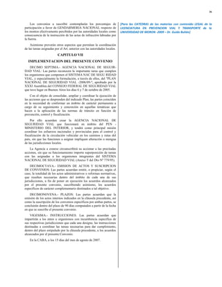 36



     Los convenios a suscribir contemplarán los porcentajes de              [Para las CATEDRAS de las materias con contenido LEGAL de la
participación a favor de GENDARMERIA NACIONAL respecto de                   LICENCIATURA EN PREVENCION VIAL Y TRANSPORTE de la
los montos efectivamente percibidos por las autoridades locales como        UNIVERSIDAD DE MORON -2009 – Dr. Guido Bulián]
consecuencia de la instrucción de las actas de infracción labradas por
la fuerza.
    Asimismo preverán otros aspectos que permitan la coordinación
de las tareas asignadas por el Art. anterior con las autoridades locales.
                          CAPITULO VII
  IMPLEMENTACION DEL PRESENTE CONVENIO
    DECIMO SEPTIMA.- AGENCIA NACIONAL DE SEGUIR-
DAD VIAL: Las partes reconocen la importante tarea que cumplen
los organismos que componen el SISTEMA NAC DE SEGU RIDAD
VIAL, y especialmente la formulación, a través de ellos, del "PLAN
NACIONAL DE SEGURIDAD VIAL -2006/09-", aprobado por la
XXXI Asamblea del CONSEJO FEDERAL DE SEGURIDAD VIAL
que tuvo lugar en Buenos Aires los días 6 y 7 de octubre de 2005.
     Con el objeto de consolidar, ampliar y coordinar la ejecución de
las acciones que se desprenden del indicado Plan, las partes coinciden
en la necesidad de conformar un ámbito de carácter permanente a
cargo de su seguimiento y concreción en aquellas temáticas que
hacen a la aplicación de las normas de tránsito en función de
prevención, control y fiscalización.
    Por ello acuerdan crear la AGENCIA NACIONAL DE
SEGURIDAD VIAL que funcionará en ámbito del PEN -
MINISTERIO DEL INTERIOR, y tendrá como principal misión
coordinar los esfuerzos nacionales y provinciales para el control y
fiscalización de la circulación vehicular en los caminos y rutas del
país, sin que las funciones a asignar impliquen alteración o mengua
de las jurisdicciones locales.
    La Agencia a crearse circunscribirá su accionar a las precitadas
acciones, sin que su funcionamiento importe superposición de tareas
con las asignadas a los organismos integrantes del SISTEMA
NACIONAL DE SEGURIDAD VIAL (Anexo T del Dto Nº 779/95).
     DECIMOCTAVA.- EMISION DE ACTOS Y SUSCRIPCION
DE CONVENIOS: Las partes acuerdan emitir, o propiciar, según el
caso, la totalidad de los actos administrativos o reformas normativas,
que resulten necesarias dentro del ámbito de cada una de sus
jurisdicciones, a fin de poner en ejecución los acuerdos alcanzados
por el presente convenio, suscribiendo asimismo, los acuerdos
específicos de carácter complementario destinados a tal objetivo.
    DECIMONOVENA.- PLAZOS: Las partes acuerdan que la
emisión de los actos internos indicados en la cláusula precedente, así
como la suscripción de los convenios específicos por ambas partes, se
concluirán dentro del plazo de 90 días computados a partir de la fecha
en que se suscribe el presente convenio.
    VIGESIMA.- INSTRUCCIONES: Las partes acuerdan que
impartirán a los entes u organismos con incumbencia específica de
sus respectivas jurisdicciones que cada una designe, las instrucciones
destinadas a coordinar las tareas necesarias para dar cumplimiento,
dentro del plazo estipulado por la cláusula precedente, a los acuerdos
alcanzados por el presente Convenio.
    En la CABA, a los 15 días del mes de agosto de 2007.
 