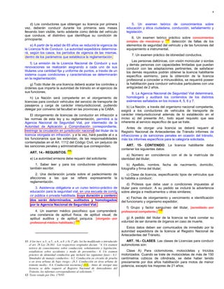 4



    d) Los conductores que obtengan su licencia por primera                                  5. Un examen teórico de conocimientos sobre
vez, deberán conducir durante los primeros seis meses                                    educación y ética ciudadana, conducción, señalamiento y
llevando bien visible, tanto adelante como detrás del vehículo                           legislación.
que conduce, el distintivo que identifique su condición de
principiante;                                                                               6. Un examen teórico práctico sobre conocimientos
                                                                                                                  (12)
                                                                                         simples de mecánica y         detección de fallas de los
    e) A partir de la edad de 65 años se reducirá la vigencia de                         elementos de seguridad del vehículo y de las funciones del
la Licencia N de Conducir. La autoridad expedidora determina-                            equipamiento e instrumental.
rá, según los casos, los períodos de vigencia de las mismas,
                                                                                            7. Un examen práctico de idoneidad conductiva.
 dentro de los parámetros que establezca la reglamentación;
                                                                                             Las personas daltónicas, con visión monocular o sordas
     f) La emisión de la Licencia Nacional de Conducir y sus                             y demás personas con capacidades limitadas que puedan
renovaciones se realizarán asignando a cada uno de sus                                   conducir con las adaptaciones pertinentes, de satisfacer
titulares una cantidad fija y uniforme de puntos, a través de un                         los demás requisitos podrán obtener la licencia habilitante
sistema cuyas condiciones y características se determinarán                              específica asimismo, para la obtención de la licencia
en la reglamentación;                                                                    profesional a conceder a minusválidos, se requerirá poseer
   g) Todo titular de una licencia deberá acatar los controles y                         la habilitación para conducir vehículos particulares con una
órdenes que imparta la autoridad de tránsito en el ejercicio de                          antigüedad de 2 años.
sus funciones;                                                                              8. La Agencia Nacional de Seguridad Vial determinará,
    h) La Nación será competente en el otorgamiento de                                   homologará y auditará los contenidos de los distintos
licencias para conducir vehículos del servicio de transporte de                          exámenes señalados en los incisos 4, 5, 6 y 7.
pasajeros y carga de carácter interjurisdiccional, pudiendo                               b) La Nación, a través del organismo nacional competente,
delegar por convenio tal facultad en las provincias y la CABA.                        exigirá a los conductores de vehículos de transporte de
    El otorgamiento de licencias de conductor en infracción a                         carácter interjurisdiccional además de lo establecido en el
las normas de esta ley y su reglamentación, permitirá a la                            inciso a) del presente Art., todo aquel requisito que sea
Agencia Nacional de Seguridad Vial, por intermedio de la                              inherente al servicio específico de que se trate.
Autoridad de Aplicación y Comprobación correspondiente,                                   Antes de otorgar una licencia se deberá requerir al
 restringir la circulación en jurisdicción nacional del titular de la                 Registro Nacional de Antecedentes de Tránsito informes de
licencia otorgada en infracción, y a la vez, hará pasible al o a                      infracciones y de sanciones penales en ocasión del tránsito,
los funcionarios que las extiendan, de las responsabilidades                          más los informes específicos para la categoría solicitada.
contempladas en el Art. 1112 del Código Civil, sin perjuicio de
las sanciones penales y administrativas que correspondan.                                ART. 15- CONTENIDO. La licencia habilitante debe
                                      (11)
                                                                                      contener los siguientes datos:
    ART. 14.- REQUISITOS.
                                                                                         a) Número en coincidencia con el de la matrícula de
    a) La autoridad emisora debe requerir del solicitante:                            identidad del titular;
       1. Saber leer y para los conductores profesionales                                 b) Apellido, nombre, fecha de nacimiento, domicilio,
    también escribir.                                                                 fotografía y firma del titular;
        2. Una declaración jurada sobre el padecimiento de                                c) Clase de licencia, especificando tipos de vehículos que
    afecciones a las que se refiere expresamente la                                   lo habilita a conducir;
    reglamentación.
                                                                                           d) Prótesis que debe usar o condiciones impuestas al
        3. Asistencia obligatoria a un curso teórico-práctico de                      titular para conducir. A su pedido se incluirá la advertencia
    educación para la seguridad vial, en una escuela de condu                         sobre alergia a medicamentos u otras similares;
    cir pública o privada habilitada, cuya duración y conteni-
                                                                                          e) Fechas de otorgamiento y vencimiento e identificación
    dos serán determinados, auditados y homologados                                   del funcionario y organismo expedidor;
    por la Agencia Nacional de Seguridad Vial.
                                                                                         f) Grupo y factor sanguíneo del titular, [acreditado por
        4. Un examen médico psicofísico que comprenderá:                                                       (12)
                                                                                      profesional competente.]
    una constancia de aptitud física; de aptitud visual; de
    aptitud auditiva y de aptitud psíquica. [otorgada por                                 g) A pedido del titular de la licencia se hará constar su
                                    (12)                                              voluntad de ser donante de órganos en caso de muerte.
    profesional médico habilitado.]
                                                                                         Estos datos deben ser comunicados de inmediato por la
                                                                                      autoridad expedidora de la licencia al Registro Nacional de
                                                                                      Antecedentes del Tránsito.
11- A los incs. a.3., a.5., a.6., a.8. y b) 2º pfo. los ha modificado o introducido      ART. 16.- CLASES. Las clases de Licencias para conducir
   el art. 26 Ley 26.363. Los respectivos originales decían: “4. Un examen            automotores son:
   teórico de conocimientos sobre conducción, señalamiento y legislación,
   estadísticas sobre accidentes y modo de prevenirlos.- 6. Un examen                    Clase A) Para ciclomotores, motocicletas y triciclos
   práctico de idoneidad conductiva que incluirá las siguientes fases:- 6.1.          motorizados. Cuando se trate de motocicletas de más de 150
   Simulador de manejo conductivo.- 6.2. Conducción en circuito de prueba             centímetros cúbicos de cilindrada, se debe haber tenido
   o en área urbana de bajo riesgo.- [6.3. Conducción en área urbana de               previamente por dos años habilitación para motos de menor
   tránsito medio.- 6.4. Conducción nocturna.] (12).- Antes de otorgar una            potencia, excepto los mayores de 21 años;
   licencia se debe requerir al Registro Nacional de Antecedentes del
   Tránsito, los informes correspondientes al solicitante.”
12- Texto vetado por Dto. 179/95.
 