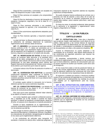 5



   Clase B) Para automóviles y camionetas con acoplado de            maquinaria especial se les requerirán además los requisitos
hasta 750 kilogramos de peso o casa rodante;                         específicos correspondientes.
    Clase C) Para camiones sin acoplado y los comprendidos              No puede otorgarse licencia profesional por primera vez a
en la clase B;                                                       personas con más de sesenta y cinco años. En el caso de
                                                                     renovación de la misma, la autoridad jurisdiccional que la
   Clase D) Para los destinados al servicio del transporte de        expida debe analizar, previo examen psico-físico, cada caso
pasajeros, emergencia, seguridad y los de la clase B o C,            en particular.
según el caso;
                                                                        En todos los casos, la actividad profesional, debe ajustarse
    Clase E) Para camiones articulados o con acoplado,               en lo pertinente a la legislación y reglamentación sobre
maquinaria especial no agrícola y los comprendidos en la             Higiene y Seguridad en el Trabajo.
clase B y C;
    Clase F) Para automotores especialmente adaptados para
discapacitados;                                                                 TITULO IV - LA VIA PUBLICA
   Clase G) Para tractores agrícolas y maquinaria especial
agrícola.
                                                                                            CAPITULO UNICO
                                                                         ART. 21.- ESTRUCTURA VIAL. Toda obra o dispositivo
    La edad del titular, la diferencia de tamaño del automotor o
                                                                     que se ejecute, instale o esté destinado a surtir efecto en la vía
el aditamento de remolque determinan la subdivisión
                                                                     pública, debe ajustarse a las normas básicas de seguridad
reglamentaria de las distintas clases de licencia.
                                                                     vial, propendiendo a la diferenciación de vías para cada tipo
    ART. 17.- MENORES. Los menores de edad para solicitar            de tránsito y contemplando la posibilidad de desplazamiento
                                                                                                                                (13)
licencia conforme al Art. 11, deben ser autorizados por su           de discapacitados con sillas u otra asistencia ortopédica.
representante legal, cuya retractación implica, para la autori-
dad de expedición de la habilitación, la obligación de anular la         Cuando la infraestructura no pueda adaptarse a las
licencia y disponer su secuestro si no hubiere sido devuelta.        necesidades de la circulación, ésta deberá desenvolverse en
                                                                     las condiciones de seguridad preventiva que imponen las
    ART. 18.- MODIFICACION DE DATOS. El titular de una               circunstancias actuales.
licencia de conductor debe denunciar a la brevedad todo
cambio de los datos consignados en ella. Si lo ha sido de                En autopistas, semiautopistas y demás caminos que
jurisdicción, debe solicitar otra licencia ante la nueva autoridad   establezca la reglamentación, se instalarán en las condiciones
jurisdiccional, la cual debe otorgársela previo informe del          que la misma determina, sistemas de comunicación para que
Registro Nacional de Antecedentes del Tránsito contra entrega        el usuario requiera los auxilios que necesite y para otros usos
de la anterior y por el período que le resta de vigencia.            de emergencia.

   La licencia caduca a los 90 días de producido el cambio no            En los cruces ferro-viales a nivel de jurisdicción federal, se
denunciado.                                                          aplican las normas reglamentarias de la Nación, cuya autori-
                                                                     dad de aplicación determina las condiciones del cruce hasta
    ART. 19.- SUSPENCION POR INEPTITUD. La autoridad                 los 50 m de cada lado de las respectivas líneas de detención.
jurisdiccional expedidora debe suspender la licencia de
conductor cuando ha comprobado la inadecuación de la                     El organismo o entidad que autorice o introduzca modifica-
condición psicofísica actual del titular con la que debería tener    ciones en las condiciones de seguridad de un cruce ferro-vial,
reglamentariamente.                                                  debe implementar simultáneamente las medidas de preven-
                                                                     ción exigidas por la reglamentación para las nuevas
   El ex-titular puede solicitar la renovación de la licencia,       condiciones.
debiendo aprobar los nuevos exámenes requeridos.
                                                                         ART. 21 BIS.- ESTRUCTURA VIAL COMPLEMENTARIA.
    ART. 20.- CONDUCTOR PROFECIONAL. Los titulares de                En el estudio previo a la construcción de ciclovías en las obras
licencia de conductor de las clases C, D y E, tendrán el             viales existentes o a construirse, deberá analizarse la deman-
carácter de conductores profesionales.                               da del tránsito en la zona de influencia, a fin de determinar la
                                                                     necesidad, razonabilidad de su ejecución, la capacidad y la
    Pero para que le sean expedidas deberán haber obtenido                               (14)
la de clase B, al menos un año antes.                                densidad de la vía.

   Los cursos regulares para conductor profesional autoriza-             ART. 22.- SISTEMA UNIFORME DE SAÑALAMIENTO La
dos y regulados por el PE, facultan a quienes los hayan              vía pública será señalizada y demarcada conforme el sistema
aprobado, a obtener la habilitación correspondiente, desde los       uniforme que se reglamente de acuerdo con los convenios
20 años, sin perjuicio de lo dispuesto en el párrafo precedente.     internos y externos vigentes.

   Durante el lapso establecido en la reglamentación, el
conductor profesional tendrá la condición limitativa de aprendiz
con los alcances que ella fije.
    Para otorgar la licencia clase D, se requerirán al Registro
Nacional de Reincidencia y Estadísticas Criminal y Carcelaria,
los antecedentes del solicitante, denegándosele la habilitación      13- El Art. 1º de la Ley 25.650 dice: “Prohíbase el uso del sistema de radar-
en los casos que la reglamentación determina.                           foto para el control vehicular en las rutas nacionales como medición de
                                                                        velocidad de vehículos automotores de transporte público y privados, de
   A los conductores de vehículos para transporte de                    carga, de pasajeros o de uso particular, cuando éste no cumpla con la
escolares o menores de catorce años, sustancias peligrosas y            reglamentación metrológica y técnica establecida por la Res 753/98 de la
                                                                        Sec. de Ind., Comercio y Minería (reglamenta Ley 19.511 de Metrología).
                                                                     14- Art. introducido por ley 25.965 sobre ciclovías y bicicletas.
 