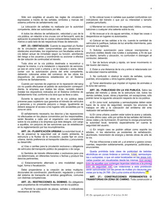 6



    Sólo son exigibles al usuario las reglas de circulación,            b) No colocar luces ni carteles que puedan confundirse con
expresadas a través de las señales, símbolos y marcas del           indicadores del tránsito o que por su intensidad o tamaño
sistema uniforme de señalamiento vial.                              puedan perturbarlo;
   La colocación de señales no realizada por la autoridad              c) Mantener en condiciones de seguridad, toldos, cornisas,
competente, debe ser autorizada por ella.                           balcones o cualquier otra saliente sobre la vía;
    A todos los efectos de señalización, velocidad y uso de la         d) No evacuar a la vía aguas servidas, ni dejar las cosas o
vía pública, en relación a los cruces con el ferrocarril, será de   desperdicios en lugares no autorizados;
aplicación la presente ley en zonas comprendidas hasta los 50
metros a cada lado de las respectivas líneas de detención.             e) Colocar en las salidas a la vía, cuando la cantidad de
                                                                    vehículos lo justifique, balizas de luz amarilla intermitente, para
    ART. 23.- OBSTACULOS. Cuando la seguridad y/o fluidez           anunciar sus egresos;
de la circulación estén comprometidas por situaciones u
obstáculos anormales, los organismos con facultades sobre la           f) Solicitar autorización para colocar inscripciones o
vía deben actuar de inmediato según su función, advirtiendo         anuncios visibles desde vías rurales o autopistas, a fin de que
del riesgo a los usuarios y coordinando su accionar a efectos       su diseño, tamaño y ubicación, no confundan ni distraigan al
de dar solución de continuidad al tránsito.                         conductor, debiendo:

    Toda obra en la vía pública destinada a reconstruir o              1. Ser de lectura simple y rápida, sin tener movimiento ni
mejorar la misma, o a la instalación o reparación de servicios,     dar ilusión del mismo;
ya sea en zona rural o urbana y en la calzada o acera, debe             2. Estar a una distancia de la vía y entre sí relacionada con
contar con la autorización previa del ente competente,              la velocidad máxima admitida;
debiendo colocarse antes del comienzo de las obras los
dispositivos de advertencia establecidos en el Sistema                 3. No confundir ni obstruir la visión de señales, curvas,
Uniforme de Señalamiento.                                           puentes, encrucijadas u otros lugares peligrosos;

    Cuando por razones de urgencia en la reparación del servi           g) Tener alambrados que impidan el ingreso de animales a
cio no pueda efectuarse el pedido de autorización correspon-        la zona del camino.
diente, la empresa que realiza las obras, también deberá               ART. 26.- PUBLICIDAD EN LA VIA PUBLICA. Salvo las
instalar los dispositivos indicados en el Sistema Uniforme de       señales del tránsito y obras de la estructura vial, todos los
Señalamiento Vial, conforme a la obra que se lleve a cabo.          demás carteles, luces, obras y leyendas, sin excepciones, sólo
   Durante la ejecución de obras en la vía pública debe             podrán tener la siguiente ubicación respecto de la vía pública:
preverse paso supletorio que garantice el tránsito de vehículos         a) En zona rural, autopistas y semiautopistas deben estar
y personas y no presente perjuicio o riesgo. Igualmente se          fuera de la zona de seguridad, excepto los anuncios de
deberá asegurar el acceso a los lugares sólo accesibles por la      trabajos en ella y la colocación del emblema del ente
zona en obra.                                                       realizador del señalamiento;
    El señalamiento necesario, los desvíos y las reparaciones          b) En zona urbana, pueden estar sobre la acera y calzada.
no efectuadas en los plazos convenidos por los responsables,        En este último caso, sólo por arriba de las señales del tránsito,
serán llevados a cabo por el organismo con competencia              obras viales y de iluminación. El permiso lo otorga previamente
sobre la vía pública o la empresa que éste designe, con cargo       la autoridad local, teniendo especialmente en cuenta la
a aquéllos, sin perjuicio de las sanciones que se establezcan       seguridad del usuario;
en la reglamentación por los incumplimientos.
                                                                        c) En ningún caso se podrán utilizar como soporte los
    ART. 24.- PLANIFICACIÓN URBANA La autoridad local, a            árboles, ni los elementos ya existentes de señalización,
fin de preservar la seguridad vial, el medio ambiente, la           alumbrado, transmisión de energía y demás obras de arte de
estructura y la fluidez de la circulación, puede fijar en zona      la vía.
urbana, dando preferencia al transporte colectivo y procurando
su desarrollo:                                                         Por las infracciones a este art. y al anterior y gastos conse-
                                                                    cuentes, responden solidariamente, propietarios, publicistas y
   a) Vías o carriles para la circulación exclusiva u obligatoria   anunciantes.
de vehículos del transporte público de pasajeros o de carga.
                                                                        Queda prohibida toda clase de publicidad de bebidas
    b) Sentidos de tránsito diferenciales o exclusivos para una     alcohólicas en zonas linderas a caminos, rutas , semiautopis-
vía determinada, en diferentes horarios o fechas y producir los
                                                                    tas o autopistas, o que sin estar localizadas en las áreas indi-
desvíos pertinentes;
                                                                    cadas puedan ser visualizadas desde las mismas, con excep-
   c) Estacionamiento alternado u otra modalidad según              ción de aquellas que contengan leyendas relativas a la preven
lugar, forma o fiscalización.                                       ción de seguridad vial. Las violaciones a esta prohibición
    Debe propenderse a la creación de entes multijuris-             serán sancionadas con las penas de multas y/o clausuras pre-
                                                                                                                               (15)
diccionales de coordinación, planificación, regulación y control    vistas por la ley 24.788 - De Lucha contra el Alcoholismo.
del sistema de transporte en ámbitos geográficos, comunes
con distintas competencias.                                           ART. 27.- CONSTRUCCIONES PERMANENTES O
                                                                    TRANSITORIAS EN ZONA DE CAMINO. Toda construcción a
   ART. 25.- RESTRICCIONES AL DOMINIO. Es obligatorio
para propietarios de inmuebles lindantes con la vía pública:
   a) Permitir la colocación de placas, señales o indicadores
necesarios al tránsito;
                                                                    15- Pfo. agregado por el Art. 27 de la Ley 26.363.
 