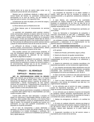 7



erigirse dentro de la zona de camino debe contar con la               de su falsificación o la violación del envase.
autorización previa del ente vial competente.
                                                                       Las autopartes de seguridad no se deben reutilizar ni
   Siempre que no constituyan obstáculo o peligro para la          reparar, salvo para las que se normalice un proceso de
normal fluidez del tránsito, se autorizarán construcciones         acondicionamiento y se garanticen prestaciones similares al
permanentes en la zona de camino, con las medidas de               original.
seguridad para el usuario, a los siguientes fines:
                                                                       A esos efectos, son competentes las autoridades
   a) Estaciones de cobro de peajes y de control de cargas y       nacionales en materia industrial o de transporte, quienes
dimensiones de vehículos;                                          fiscalizan el cumplimiento de los fines de esta ley en la
                                                                   fabricación e importación de vehículos y partes, aplicando las
   b) Obras básicas para la infraestructura vial;                  medidas necesarias para ello.
   c) Obras básicas para el funcionamiento de servicios                Pueden dar validez a las homologaciones aprobadas por
esenciales.                                                        otros países
    La autoridad vial competente podrá autorizar construc-            Todos los fabricantes e importadores de autopartes o
ciones permanentes utilizando el espacio aéreo de la zona de       vehículos mencionados en este ART. y habilitados, deben
camino, montadas sobre estructuras seguras y que no repre          estar inscriptos en el registro oficial correspondiente para
senten un peligro para el tránsito. A efectos de no entorpecer     poder comercializar sus productos.
la circulación, el ente vial competente deberá fijar las alturas
libres entre la rasante del camino y las construcciones a ejecu-       Las entidades privadas vinculadas con la materia tendrán
tar. Para este tipo de edificaciones se podrán autorizar desvíos   participación y colaborarán en la implementación de los
y playas de estacionamiento fuera de las zonas de caminos.         distintos aspectos contemplados en esta ley.
    La edificación de oficinas o locales para puestos de              ART. 29.- CONDICIONES DESEGURIDAD. Los vehículos
primeros auxilios, comunicaciones o abastecimientos, deberá        cumplirán las siguientes exigencias mínimas, respecto de:
ser prevista al formularse el proyecto de las rutas.
                                                                      a) En general:
   Para aquellos caminos con construcciones existentes, el
ente vial competente deberá estudiar y aplicar las medidas            1. Sistema de frenado, permanente, seguro y eficaz.
pertinentes persiguiendo la obtención de las máximas                  2. Sistema de dirección de iguales características;
garantías de seguridad al usuario.
                                                                       3. Sistema de suspensión, que atenúe los efectos de las
    No será permitida la instalación de puestos de control de      irregularidades de la vía y contribuya a su adherencia y
tránsito permanentes en las zonas de caminos, debiendo             estabilidad;
transformarse los existentes en puestos de primeros auxilios o
de comunicaciones, siempre que no se los considere un                 4. Sistema de rodamiento con cubiertas neumáticas o de
obstáculo para el tránsito y la seguridad del usuario.             elasticidad equivalente, con las inscripciones reglamentarias;
                                                                       5. Las cubiertas reconstruidas deben identificarse como tal
                                                                   y se usarán sólo en las posiciones reglamentarias. Las plantas
            TITULO V - EL VEHICULO                                 industriales para reconstrucción de neumáticos de-ben
                                                                   homologarse en la forma que establece el Art. 28 pfo 4;
           CAPITULO I - Modelos nuevos
                                                                      6. Estar construídos conforme la más adecuada técnica de
    ART. 28.- RESPONSABILIDAD SOBRE SU SEGUIR-                     protección de sus ocupantes y sin elementos agresivos
DAD. Todo vehículo que se fabrique en el país o se importe         externos;
para poder ser librado al tránsito público, debe cumplir las
condiciones de seguridad activas y pasivas, de emisión de              7. Tener su peso, dimensiones y relación potencia-peso
contaminantes y demás requerimientos de este capítulo,             adecuados a las normas de circulación que esta ley y su
conforme las prestaciones y especificaciones contenidas en         reglamentación establecen;
los anexos técnicos de la reglamentación, cada uno de los              b) Los vehículos para el servicio de carga y pasajeros,
cuales contiene un tema del presente título.                       poseer los dispositivos especiales, que la reglamentación
    Cuando se trata de automotores o acoplados, su fabricante      exige de acuerdo a los fines de esta ley;
o importador debe certificar bajo su responsabilidad, que cada        c) Los vehículos que se destinen al servicio de transporte
modelo se ajusta a ellas.                                          de pasajeros estarán diseñados específicamente para esa
    Cuando tales vehículos sean fabricados o armados en            función con las mejores condiciones de seguridad de manejo y
etapas con direcciones o responsables distintos, el último que     comodidad del usuario, debiendo contar con:
intervenga, debe acreditar tales extremos, a los mismos fines          1. Salidas de emergencia en relación a la cantidad de
bajo su responsabilidad, aunque la complementación final la        plazas;
haga el usuario. Con excepción de aquellos que cuenten con
autorización, en cuyo caso quedarán comprendidos en lo                 2. El motor en cualquier ubicación, siempre que tenga un
dispuesto en el párrafo precedente.                                adecuado aislamiento termoacústico respecto al habitáculo. En
                                                                   los del servicio urbano el de las unidades nuevas que se
    En el caso de componentes o piezas destinadas a                habiliten, deberá estar dispuesto en la parte trasera del
repuestos, se seguirá el criterio del párrafo anterior, en tanto   vehículo;
no pertenezca a un modelo homologado o certificado. Se
comercializarán con un sistema de inviolabilidad que permita la       3. Suspensión neumática en los del servicio urbano o
fácil y rápida detección                                           equivalente para el resto de los servicios;
 