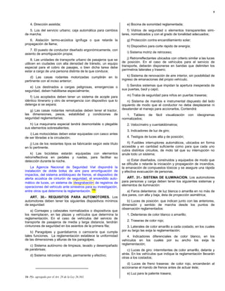 8



    4. Dirección asistida;                                             e) Bocina de sonoridad reglamentada;
   5. Los del servicio urbano; caja automática para cambios             f) Vidrios de seguridad o elementos transparentes simi-
de marcha;                                                          lares, normalizados y con el grado de tonalidad adecuados;
   6. Aislación termo-acústica ignífuga o que retarde la               g) Protección contra encandilamiento solar;
propagación de llama;
                                                                       h) Dispositivo para corte rápido de energía;
    7. El puesto de conductor diseñado ergonómicamente, con
asiento de amortiguación propia;                                       i) Sistema motriz de retroceso;

     8. Las unidades de transporte urbano de pasajeros que se           j) Retrorreflectantes ubicados con criterio similar a las luces
utilicen en ciudades con alta densidad de tránsito, un equipo       de posición. En el caso de vehículos para el servicio de
especial para el cobro de pasajes, o bien dicha tarea debe          transporte, deberán disponerse en bandas que delimiten los
estar a cargo de una persona distinta de la que conduce;            perímetros laterales y trasero;

   d) Las casas rodantes motorizadas cumplirán en lo                    k) Sistema de renovación de aire interior, sin posibilidad de
pertinente con el inciso anterior;                                  ingreso de emanaciones del propio vehículo;

   e) Los destinados a cargas peligrosas, emergencias o                l) Sendos sistemas que impidan la apertura inesperada de
seguridad, deben habilitarse especialmente;                         sus puertas, baúl y capó;

   f) Los acoplados deben tener un sistema de acople para              m) Traba de seguridad para niños en puertas traseras;
idéntico itinerario y otro de emergencia con dispositivo que lo         n) Sistema de mandos e instrumental dispuesto del lado
detenga si se separa;                                               izquierdo de modo que el conductor no deba desplazarse ni
   g) Las casas rodantes remolcadas deben tener el tractor,         desatender el manejo para accionarlos. Contendrá:
las dimensiones, pesos, estabilidad y condiciones de                   1. Tablero      de   fácil   visualización   con   ideogramas
seguridad reglamentarias;                                           normalizados;
   h) La maquinaria especial tendrá desmontable o plegable             2. Velocímetro y cuentakilómetros;
sus elementos sobresalientes;
                                                                       3. Indicadores de luz de giro;
   i) Las motocicletas deben estar equipadas con casco antes
de ser libradas a la circulación;                                      4. Testigos de luces alta y de posición;

    j) Los de los restantes tipos se fabricarán según este título      ñ) Fusibles interruptores automáticos, ubicados en forma
en lo pertinente.                                                   accesible y en cantidad suficiente como para que cada uno
                                                                    cubra distintos circuitos, de moto tal que su interrupción no
    k) Las bicicletas estarán equipadas con elementos               anule todo un sistema;
retrorreflectivos en pedales y ruedas, para facilitar su
detección durante la noche.                                             o) Estar diseñados, construidos y equipados de modo que
                                                                    se dificulte o retarde la iniciación y propagación de incendios,
    La Agencia Nacional de Seguridad Vial dispondrá la              la emanación de compuestos tóxicos y se asegure una rápida
instalación de doble bolsa de aire para amortiguación de            y efectiva evacuación de personas.
impactos, del sistema antibloqueo de frenos, el dispositivo de
alerta acústica de cinturón de seguridad, el encendido auto-           ART. 31.- SISTEMA DE ILUMINACION. Los automotores
mático de luces, un sistema de desgrabación de registros de         para personas y carga deben tener los siguientes sistemas y
                                                                    elementos de iluminación:
operaciones del vehículo ante siniestros para su investigación,
                                             (16)
entre otros que determine la reglamentación.                           a) Faros delanteros: de luz blanca o amarilla en no más de
                                                                    dos pares, con alta y baja, ésta de proyección asimétrica;
   ART. 30.- REQUISITOS PARA AUTOMOTORES. Los
automotores deben tener los siguientes dispositivos mínimos            b) Luces de posición: que indican junto con las anteriores,
de seguridad:                                                       dimensión y sentido de marcha desde los puntos de
                                                                    observación reglamentados:
    a) Correajes y cabezales normalizados o dispositivos que
los reemplacen, en las plazas y vehículos que determina la             1. Delanteras de color blanco o amarillo;
reglamentación. En el caso de vehículos del servicio de
transporte de pasajeros de media y larga distancia, tendrán            2. Traseras de color rojo;
cinturones de seguridad en los asientos de la primera fila;            3. Laterales de color amarillo a cada costado, en los cuales
    b) Paragolpes y guardabarros o carrocería que cumpla            por su largo las exija la reglamentación;
tales funciones. La reglamentación establece la uniformidad             4. Indicadores diferenciales de color blanco, en los
de las dimensiones y alturas de los paragolpes;                     vehículos en los cuales por su ancho los exija la
   c) Sistema autónomo de limpieza, lavado y desempañado            reglamentación;
de parabrisas;                                                          c) Luces de giro: intermitentes de color amarillo, delante y
    d) Sistema retrovisor amplio, permanente y efectivo;            atrás. En los vehículos que indique la reglamentación llevarán
                                                                    otras a los costados;
                                                                       d) Luces de freno traseras: de color rojo, encenderán al
                                                                    accionarse el mando de frenos antes de actuar éste;
                                                                       e) Luz para la patente trasera;
16- Pfo. agregado por el Art. 28 de la Ley 26.363.
 