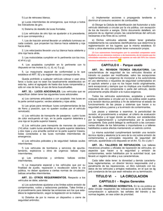 9



   f) Luz de retroceso blanca;                                          c) Implementar acciones o propaganda tendiente a
                                                                     disminuir el consumo excesivo de combustible;
    g) Luces intermitentes de emergencia, que incluye a todos
los indicadores de giro;                                                 d) Otorgar la Cédula de Identificación del Automotor a todo
                                                                     vehículo destinado a circular por la vía pública, con excepción
   h) Sistema de destello de luces frontales;                        de los de tracción a sangre. Dicho documento detallará, sin
    i) Los vehículos de otro tipo se ajustarán a lo precedente,      perjuicio de su régimen propio, las características del vehículo
en lo que corresponda y:                                             necesarias a los fines de su control;

   1. Los de tracción animal llevarán un artefacto luminoso en           e) Dichos vehículos además deben tener grabados
cada costado, que proyecten luz blanca hacia adelante y roja         indeleblemente los caracteres identificatorios que determina la
hacia atrás;                                                         reglamentación en los lugares que la misma establece. El
                                                                     motor y otros elementos podrán tener numeración propia;
    2. Los velocípedos llevarán una luz blanca hacia adelante y
otra roja hacia atrás.                                                   [f) Los automotores homologados por la autoridad competente serán
                                                                     diseñados en sus elementos motrices y de transmisión, de tal manera que las
    3. Las motocicletas cumplirán en lo pertinente con los incs.     velocidades máximas a desarrollar no superen en más del 50% los valores
                                                                                                        (12)
a) al e) y g);                                                       máximos establecidos en esta ley.]

    4. Los acoplados cumplirán en lo pertinente con lo                             CAPITULO II - Parque usado
dispuesto en los incisos b), c), d), e), f) y g);
                                                                         ART. 34.- REVISION TECNICA OBLIGATORIA. Las
   5. La maquinaria especial de conformidad a lo que                 características de seguridad de los vehículos librados al
establece el ART. 62 y la reglamentación correspondiente.            tránsito no pueden ser modificadas, salvo las excepciones
    Queda prohibido a cualquier vehículo colocar o usar otros        reglamentadas. La exigencia de incorporar a los automotores
faros o luces que no sean los taxativamente establecidos en          en uso elementos o requisitos de seguridad contemplados en
esta ley, salvo el agregado de hasta dos luces rompeniebla y,        el capítulo anterior y que no los hayan traído originalmente,
sólo en vías de tierra, el uso de faros buscahuellas.                será excepcional y siempre que no implique una modificación
                                                                     importante de otro componente o parte del vehículo, dando
   ART. 32.- LUCES ADICIONALES. Los vehículos que se                 previamente amplia difusión a la nueva exigencia.
especifican deben tener las siguientes luces adicionales:
                                                                         Todos los vehículos automotores, acoplados y semirre-
    a) Los camiones articulados o con acoplado: tres luces en        molques destinados a circular por la vía pública están sujetos
la parte central superior, verdes adelante y rojas atrás;            a la revisión técnica periódica a fin de determinar el estado de
                                                                     funcionamiento de las piezas y sistemas que hacen a su
   b) Las grúas para remolque: luces complementarias de las
                                                                     seguridad activa y pasiva y a la emisión de contaminantes.
de freno y posición, que no queden ocultas por el vehículo
remolcado;                                                               Las piezas y sistemas a examinar, la periodicidad de
                                                                     revisión, el procedimiento a emplear, el criterio de evaluación
   c) Los vehículos de transporte de pasajeros: cuatro luces
                                                                     de resultados y el lugar donde se efectúe, son establecidos
de color excluyendo el rojo, en la parte superior delantera y
                                                                     por la reglamentación y cumplimentados por la autoridad
una roja en la parte superior trasera;
                                                                     competente. Esta podrá delegar la verificación a las concesio-
   d) Los vehículos para transporte de menores de catorce            narias oficiales de los fabricantes o importadores o a talleres
(14) años: cuatro luces amarillas en la parte superior delantera     habilitados a estos efectos manteniendo un estricto control.
y dos rojas y una amarilla central en la parte superior trasera,
                                                                        La misma autoridad cumplimentará también una revisión
todas conectadas a las luces normales intermitentes de
                                                                     técnica rápida y aleatoria (a la vera de la vía) sobre emisión de
emergencia;
                                                                     contaminantes y principales requisitos de seguridad del
    e) Los vehículos policiales y de seguridad: balizas azules       vehículo, ajustándose a lo dispuesto en el Art. 72, inc c) pto 1
intermitentes;
                                                                         ART. 35.- TALLERES DE REPARACION. Los talleres
    f) Los vehículos de bomberos y servicios de apunta-              mecánicos privados u oficiales de reparación de vehículos, en
lamiento, explosivos u otros de urgencia: balizas rojas              aspectos que hacen a la seguridad y emisión de
intermitentes;                                                       contaminantes, serán habilitados por la autoridad local, que
                                                                     llevará un registro de ellos y sus características.
    g) Las ambulancias           y   similares:   balizas   verdes
intermitentes;                                                           Cada taller debe tener: la idoneidad y demás caracterís-
                                                                     ticas reglamentarias, un director técnico responsable civil y
    h) La maquinaria especial y los vehículos que por su             penalmente de las reparaciones, un libro rubricado con los
finalidad de auxilio, reparación o recolección sobre la vía          datos de los vehículos y arreglos realizados, en el que se de
pública, no deban ajustarse a ciertas normas de circulación:         jará constancia de los que sean retirados sin su terminación.
balizas amarillas intermitentes.
   ART. 33.- OTROS REQUERIMIENTOS. Respecto a los                            TITULO VI            -     LA CIRCULACION
vehículos se debe, además:
                                                                                 CAPITULO I - Reglas Generales
    a) Los automotores ajustarse a los límites sobre emisión de
                                                                        ART. 36.- PRIORIDAD NORMATIVA. En la vía pública se
contaminantes, ruidos y radiaciones parásitas. Tales límites y
                                                                     debe circular respetando las indicaciones de la autoridad de
el procedimiento para detectar las emisiones son los que esta-
                                                                     comprobación o aplicación, las señales del tránsito y las
blece la reglamentación, según la legislación en la materia;
                                                                     normas legales, en ese orden de prioridad.
   b) Dotarlos de por lo menos un dispositivo o cierre de
seguridad antirrobo;
 
