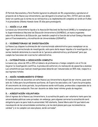 El Partido Nacionalista y Perú Posible lograron la adhesión de 56 congresistas y aprobaron el 
proyecto de la Nueva Ley Universitaria, que derogará a la actual Ley Nro. 23733; pero se debe 
tener en cuenta que la norma no es retroactiva y su implementación completa se verán en 5 años. 
Y el presidente Ollanta Humala tiene 15 días para promulgarla. 
1.- ADIÓS A LA ANR 
La nueva Ley Universitaria liquida a la Asociación Nacional de Rectoral (ANR) y lo reemplaza por 
la Superintendencia Nacional de Educación Universitaria (SUNEDU), un nuevo organismo 
adscrita al Ministerio de Educación, que también cumplirá la función del actual Consejo Nacional 
para el Funcionamiento y Acreditación de Universidades (CONAFU). 
2.- VICERRECTORADO DE INVESTIGACIÓN 
La Nueva Ley dispone la eliminación del vicerrectorado administrativo para reemplazar en su 
lugar con el vicerrectorado de investigación, esto para darle mayor impulso a la investigación. La 
norma también determina la creación de la “gerencia administrativa y profesional” para que 
cumpla las funciones del vicerrector administrativo. 
3.- CATEDRÁTICOS A DEDICACIÓN COMPLETA 
La nueva Ley, eleva de 15% a 25% el número de profesores a tiempo completo con el fin de 
mejorar la investigación científica, la producción editorial y la realización de asesorías a alumnos 
Los catedráticos que realicen investigaciones deberán ser remunerados en 50% más, respecto a 
sus ingresos totales. 
4.- ADIÓS NOMBRAMIENTO ETERNO 
El nombramiento de docentes con esta Nueva Ley Universitaria dejará de ser eterno, pues será 
solo de 3 años para los profesores auxiliares, de 5 para los asociados y de 7 para los principales. 
Al vencimiento de dicho periodo, los profesores serán ratificados, promovidos o separados de la 
docencia, previa evaluación. Para ser docente se debe tener mínimo grado de magister. 
5.- ACREDITACIÓN VOLUNTARIA 
Con el ingreso de la Nueva Ley Universitaria, la acreditación pasó a ser voluntaria tanto para las 
universidades públicas como privadas; sin embargo, para algunas carreras la acreditación será 
obligatoria pero no para toda la universidad. NO obstante, Daniel Mora advirtió que habrá una 
reevaluación de las universidades existentes y se les dará plazos para que incrementen su 
calidad “y si no cumplen con esos plazos, serán cerradas”. 
 