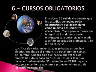 El artículo 36 señala claramente que
los estudios generales serán
obligatorios y que deben durar
como mínimo dos semestre
académicos. "Sirve para la formación
integral de los alumnos recién
ingresados a la universidad y ayuda
a definir su vocación profesional", se
lee en el inciso.
La crítica de varias universidades privadas es que hay
algunas que desde el primer ciclo optan por los cursos
de "carrera". Cuenca dice que habría que ver si este
modelo ha sido exitoso en otros países para tener un
reclamo fundamentado. "Por ejemplo, en EE.UU hay una
corriente muy fuerte que busca promover el regreso de
los estudios generales".
 