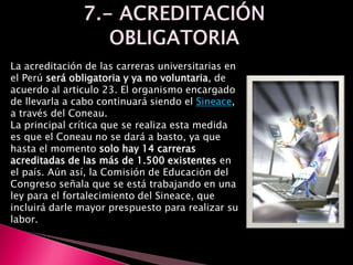 La acreditación de las carreras universitarias en
el Perú será obligatoria y ya no voluntaria, de
acuerdo al articulo 23. El organismo encargado
de llevarla a cabo continuará siendo el Sineace,
a través del Coneau.
La principal crítica que se realiza esta medida
es que el Coneau no se dará a basto, ya que
hasta el momento solo hay 14 carreras
acreditadas de las más de 1.500 existentes en
el país. Aún así, la Comisión de Educación del
Congreso señala que se está trabajando en una
ley para el fortalecimiento del Sineace, que
incluirá darle mayor prespuesto para realizar su
labor.
 