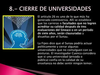El artículo 26 es uno de lo que más ha
generado controversia. Allí se establece
que las carreras o facultades que no logren
acreditar su calidad después de tres
evaluaciones del Sineace o en un período
de siete años, serán clausuradas y
disueltas por el Sunau.
La Fipes dice que el Sunau podría actuar
políticamente y cerrar algunas
universidades que no comulguen con su
posturas. El investigador Cuenca considera
que si una universidad (privada o
pública) confia en la calidad de su
enseñanza no debe sentir ningún temor.
 