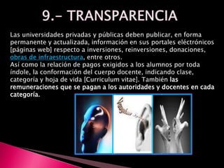 Las universidades privadas y públicas deben publicar, en forma
permanente y actualizada, información en sus portales eléctrónicos
[páginas web] respecto a inversiones, reinversiones, donaciones,
obras de infraestructura, entre otros.
Así como la relación de pagos exigidos a los alumnos por toda
índole, la conformación del cuerpo docente, indicando clase,
categoría y hoja de vida [Curriculum vitae]. También las
remuneraciones que se pagan a los autoridades y docentes en cada
categoría.
 