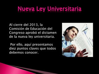 Al cierre del 2013, la
Comisión de Educación del
Congreso aprobó el dictamen
de la nueva ley universitaria.
Por ello, aquí presentamos
diez puntos claves que todos
debemos conocer.
 