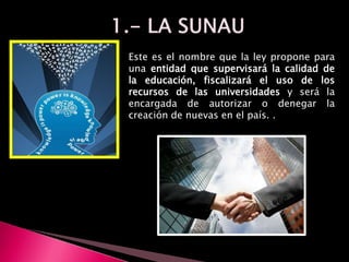 Este es el nombre que la ley propone para
una entidad que supervisará la calidad de
la educación, fiscalizará el uso de los
recursos de las universidades y será la
encargada de autorizar o denegar la
creación de nuevas en el país. .
 