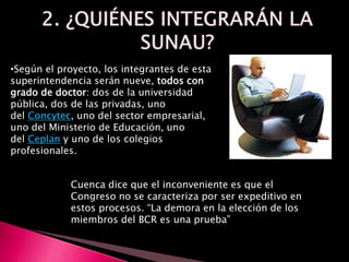 •Según el proyecto, los integrantes de esta
superintendencia serán nueve, todos con
grado de doctor: dos de la universidad
pública, dos de las privadas, uno
del Concytec, uno del sector empresarial,
uno del Ministerio de Educación, uno
del Ceplan y uno de los colegios
profesionales.
Cuenca dice que el inconveniente es que el
Congreso no se caracteriza por ser expeditivo en
estos procesos. “La demora en la elección de los
miembros del BCR es una prueba”
 