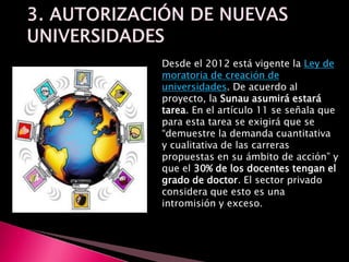 Desde el 2012 está vigente la Ley de
moratoria de creación de
universidades. De acuerdo al
proyecto, la Sunau asumirá estará
tarea. En el artículo 11 se señala que
para esta tarea se exigirá que se
“demuestre la demanda cuantitativa
y cualitativa de las carreras
propuestas en su ámbito de acción” y
que el 30% de los docentes tengan el
grado de doctor. El sector privado
considera que esto es una
intromisión y exceso.
 