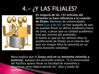 En ninguno de los 132 artículos del
dictamen se hace referencia a la creación
de filiales. Rectores de universidades
como Esan y la UPC se han quejado de que
no puedan llevar su oferta académica fuera
de Lima, a pesar que su calidad académica
esté por encima del promedio.
El hecho es que en los últimos años la
proliferación de filiales en el interior del
país sin ningún filtro lo convirtió en un
tema bastante complejo
Mora explica que el Sunau verá en su momento volverlas a
autorizar, aunque con profundo análisis. "Si la Universidad
del Pacífico quiere llevar su facultad de economía a
provincias sería ilógico decirle no", dice a modo de
ejemplo.
 
