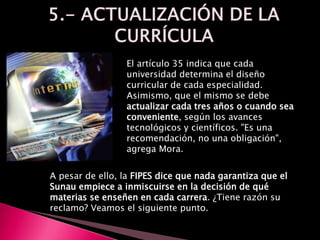 El artículo 35 indica que cada
universidad determina el diseño
curricular de cada especialidad.
Asimismo, que el mismo se debe
actualizar cada tres años o cuando sea
conveniente, según los avances
tecnológicos y científicos. "Es una
recomendación, no una obligación",
agrega Mora.
A pesar de ello, la FIPES dice que nada garantiza que el
Sunau empiece a inmiscuirse en la decisión de qué
materias se enseñen en cada carrera. ¿Tiene razón su
reclamo? Veamos el siguiente punto.
 
