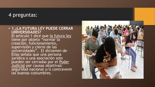 4 preguntas:
• 1.¿LA FUTURA LEY PUEDE CERRAR
UNIVERSIDADES?
El artículo 1 dice que la futura ley
tiene por objeto “normar la
creación, funcionamiento,
supervisión y cierre de las
universidades”. El dictamen de
Elías señala que una persona
jurídica o una asociación solo
pueden ser cerradas por el Poder
Judicial por causas objetivas:
seguridad nacional y/o contravenir
las buenas costumbres.
 