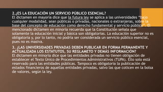 2.¿ES LA EDUCACIÓN UN SERVICIO PÚBLICO ESENCIAL?
El dictamen en mayoría dice que la futura ley se aplica a las universidades “bajo
cualquier modalidad, sean públicas o privadas, nacionales o extranjeras, sobre la
base del concepto de educación como derecho fundamental y servicio público”. El
mencionado dictamen en minoría recuerda que la Constitución señala que
solamente la educación inicial y básica son obligatorias. La educación superior no es
obligatoria y, por lo tanto, no podría ser considerada un servicio público esencial,
pues no es masiva.
3. ¿LAS UNIVERSIDADES PRIVADAS DEBEN PUBLICAR EN FORMA PERMANENTE Y
ACTUALIZADA LOS ESTATUTOS, SU REGLAMETO Y DEMÁS INFORMACIÓN?
El dictamen en minoría dice que las entidades privadas no tienen obligación de
establecer el Texto Único de Procedimientos Administrativos (TUPA). Ello solo está
reservado para las entidades públicas. Tampoco es obligatoria la publicación de
estados financieros de aquellas entidades privadas, salvo las que coticen en la bolsa
de valores, según la ley.
 