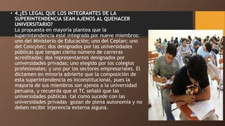 • 4.¿ES LEGAL QUE LOS INTEGRANTES DE LA
SUPERINTENDENCIA SEAN AJENOS AL QUEHACER
UNIVERSITARIO?
La propuesta en mayoría plantea que la
superintendencia esté integrada por nueve miembros:
uno del Ministerio de Educación; uno del Ceplan; uno
del Concytec; dos designados por las universidades
públicas que tengan cierto número de carreras
acreditadas; dos representantes designados por
universidades privadas; uno elegido por los colegios
profesionales; y uno por los sectores empresariales. El
dictamen en minoría advierte que la composición de
esta superintendencia es inconstitucional, pues la
mayoría de sus miembros son ajenos a la universidad
peruana, y recuerda que el TC señaló que las
universidades públicas –tal como sucede con las
universidades privadas– gozan de plena autonomía y no
deben recibir injerencia externa alguna.
 