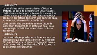• Articulo 78
La enseñanza en las universidades públicas es
gratuita. El pago de pensiones en universidades
particulares se hace por sistemas de escalas. Las
universidades particulares que reciban subsidios
por parte del estado dedicaran una parte de ellas
a becas y prestamos a los estudiantes.
Cada universidad determina en su estatuto la
suspensión temporal de la gratuidad en el caso
que se registre deficiencias en el rendimiento
académico.
• Articulo 79
Las universidades pueden establecer centros de
producción que sea compatible con su finalidad,
dicha utilidad será tomada como recurso propio
de la universidad ( los llamados CEUPS , centros
de extensión universitaria) .
 