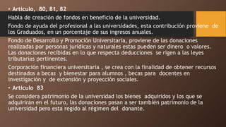• Articulo, 80, 81, 82
Habla de creación de fondos en beneficio de la universidad.
Fondo de ayuda del profesional a las universidades, esta contribución proviene de
los Graduados, en un porcentaje de sus ingresos anuales.
Fondo de Desarrollo y Promoción Universitaria, proviene de las donaciones
realizadas por personas jurídicas y naturales estas pueden ser dinero o valores.
Las donaciones recibidas en lo que respecta deducciones se rigen a las leyes
tributarias pertinentes.
Corporación financiera universitaria , se crea con la finalidad de obtener recursos
destinados a becas y bienestar para alumnos , becas para docentes en
investigación y de extensión y proyección sociales.
• Articulo 83
Se considera patrimonio de la universidad los bienes adquiridos y los que se
adquirirán en el futuro, las donaciones pasan a ser también patrimonio de la
universidad pero esta regido al régimen del donante.
 